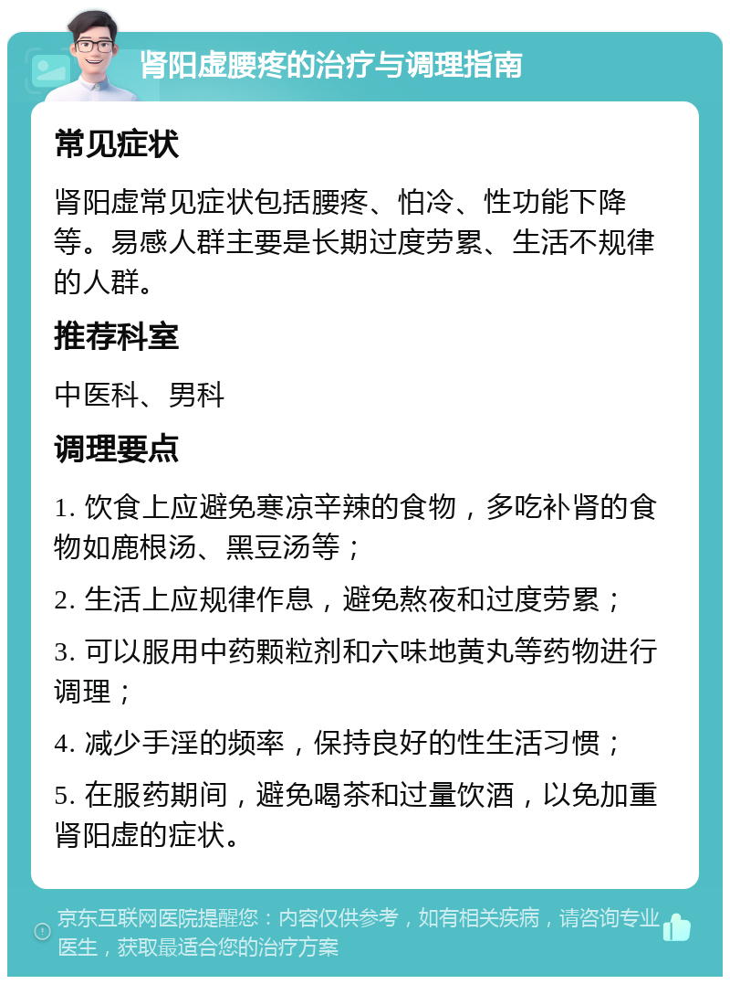 肾阳虚腰疼的治疗与调理指南 常见症状 肾阳虚常见症状包括腰疼、怕冷、性功能下降等。易感人群主要是长期过度劳累、生活不规律的人群。 推荐科室 中医科、男科 调理要点 1. 饮食上应避免寒凉辛辣的食物，多吃补肾的食物如鹿根汤、黑豆汤等； 2. 生活上应规律作息，避免熬夜和过度劳累； 3. 可以服用中药颗粒剂和六味地黄丸等药物进行调理； 4. 减少手淫的频率，保持良好的性生活习惯； 5. 在服药期间，避免喝茶和过量饮酒，以免加重肾阳虚的症状。