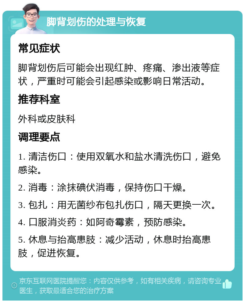 脚背划伤的处理与恢复 常见症状 脚背划伤后可能会出现红肿、疼痛、渗出液等症状，严重时可能会引起感染或影响日常活动。 推荐科室 外科或皮肤科 调理要点 1. 清洁伤口：使用双氧水和盐水清洗伤口，避免感染。 2. 消毒：涂抹碘伏消毒，保持伤口干燥。 3. 包扎：用无菌纱布包扎伤口，隔天更换一次。 4. 口服消炎药：如阿奇霉素，预防感染。 5. 休息与抬高患肢：减少活动，休息时抬高患肢，促进恢复。