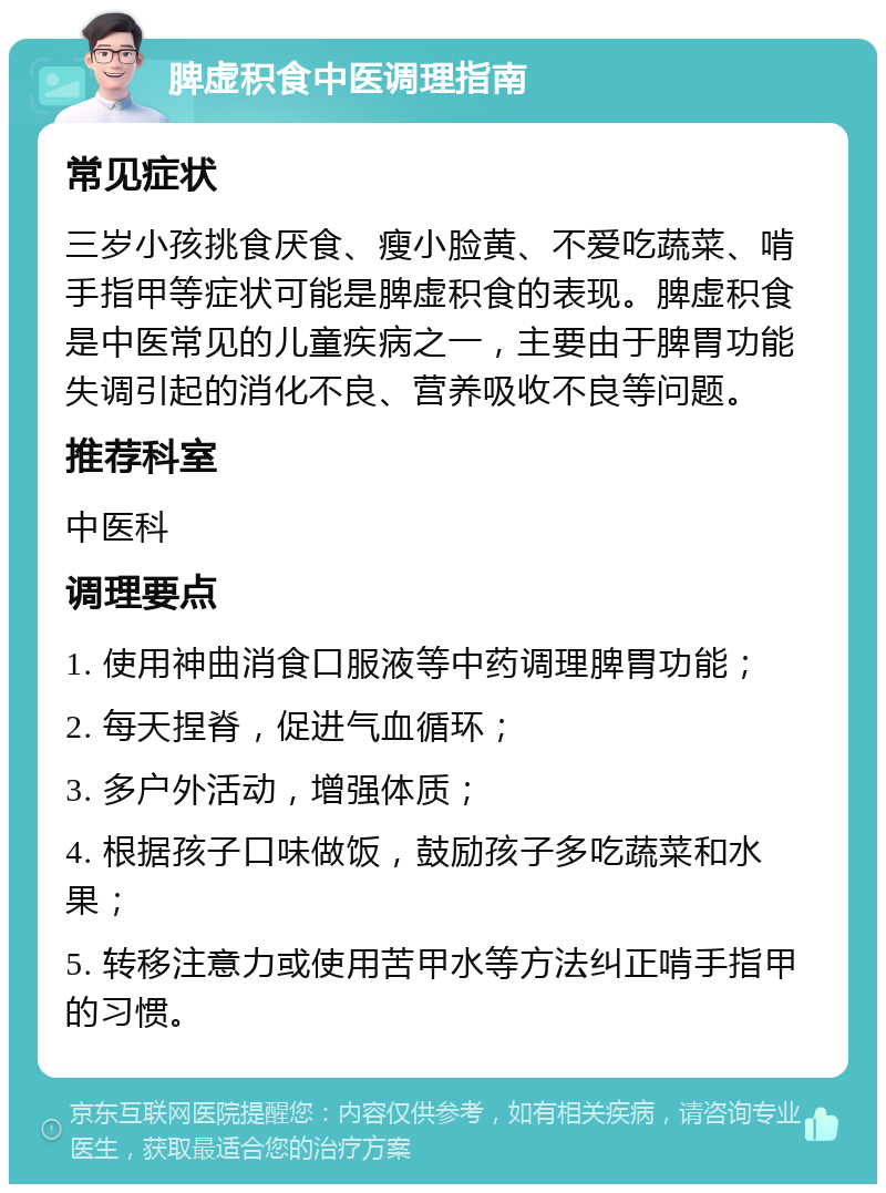 脾虚积食中医调理指南 常见症状 三岁小孩挑食厌食、瘦小脸黄、不爱吃蔬菜、啃手指甲等症状可能是脾虚积食的表现。脾虚积食是中医常见的儿童疾病之一，主要由于脾胃功能失调引起的消化不良、营养吸收不良等问题。 推荐科室 中医科 调理要点 1. 使用神曲消食口服液等中药调理脾胃功能； 2. 每天捏脊，促进气血循环； 3. 多户外活动，增强体质； 4. 根据孩子口味做饭，鼓励孩子多吃蔬菜和水果； 5. 转移注意力或使用苦甲水等方法纠正啃手指甲的习惯。