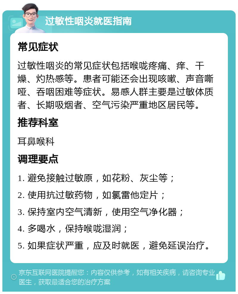 过敏性咽炎就医指南 常见症状 过敏性咽炎的常见症状包括喉咙疼痛、痒、干燥、灼热感等。患者可能还会出现咳嗽、声音嘶哑、吞咽困难等症状。易感人群主要是过敏体质者、长期吸烟者、空气污染严重地区居民等。 推荐科室 耳鼻喉科 调理要点 1. 避免接触过敏原，如花粉、灰尘等； 2. 使用抗过敏药物，如氯雷他定片； 3. 保持室内空气清新，使用空气净化器； 4. 多喝水，保持喉咙湿润； 5. 如果症状严重，应及时就医，避免延误治疗。