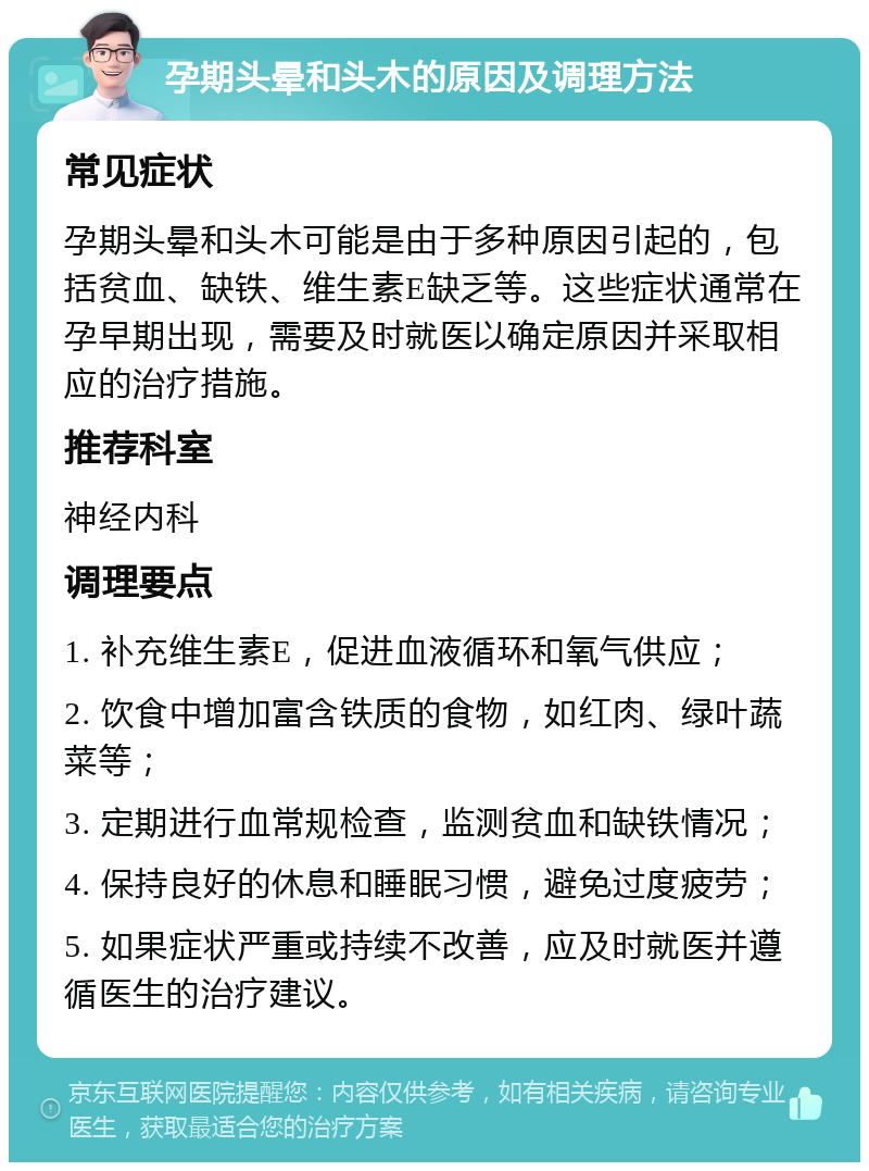 孕期头晕和头木的原因及调理方法 常见症状 孕期头晕和头木可能是由于多种原因引起的，包括贫血、缺铁、维生素E缺乏等。这些症状通常在孕早期出现，需要及时就医以确定原因并采取相应的治疗措施。 推荐科室 神经内科 调理要点 1. 补充维生素E，促进血液循环和氧气供应； 2. 饮食中增加富含铁质的食物，如红肉、绿叶蔬菜等； 3. 定期进行血常规检查，监测贫血和缺铁情况； 4. 保持良好的休息和睡眠习惯，避免过度疲劳； 5. 如果症状严重或持续不改善，应及时就医并遵循医生的治疗建议。