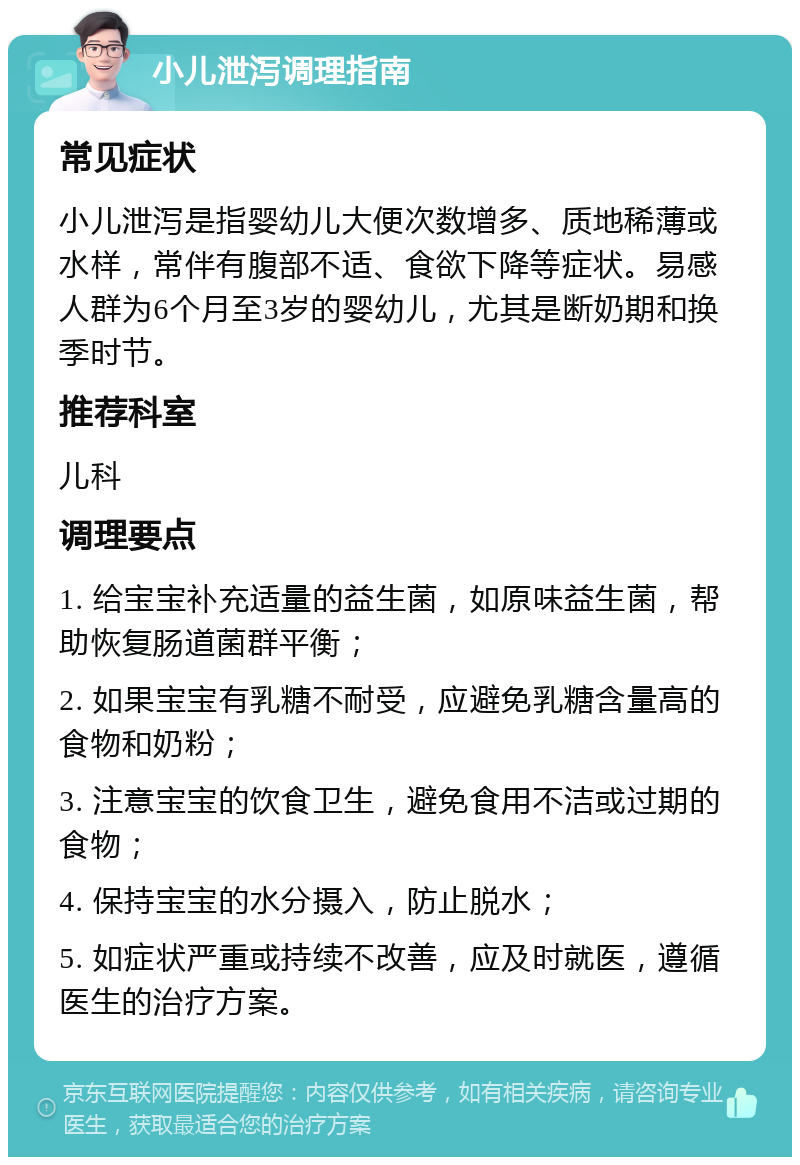 小儿泄泻调理指南 常见症状 小儿泄泻是指婴幼儿大便次数增多、质地稀薄或水样，常伴有腹部不适、食欲下降等症状。易感人群为6个月至3岁的婴幼儿，尤其是断奶期和换季时节。 推荐科室 儿科 调理要点 1. 给宝宝补充适量的益生菌，如原味益生菌，帮助恢复肠道菌群平衡； 2. 如果宝宝有乳糖不耐受，应避免乳糖含量高的食物和奶粉； 3. 注意宝宝的饮食卫生，避免食用不洁或过期的食物； 4. 保持宝宝的水分摄入，防止脱水； 5. 如症状严重或持续不改善，应及时就医，遵循医生的治疗方案。