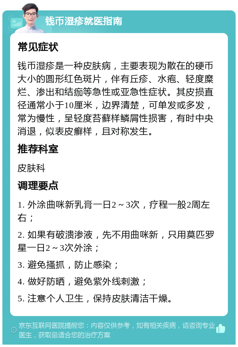 钱币湿疹就医指南 常见症状 钱币湿疹是一种皮肤病，主要表现为散在的硬币大小的圆形红色斑片，伴有丘疹、水疱、轻度糜烂、渗出和结痂等急性或亚急性症状。其皮损直径通常小于10厘米，边界清楚，可单发或多发，常为慢性，呈轻度苔藓样鳞屑性损害，有时中央消退，似表皮癣样，且对称发生。 推荐科室 皮肤科 调理要点 1. 外涂曲咪新乳膏一日2～3次，疗程一般2周左右； 2. 如果有破溃渗液，先不用曲咪新，只用莫匹罗星一日2～3次外涂； 3. 避免搔抓，防止感染； 4. 做好防晒，避免紫外线刺激； 5. 注意个人卫生，保持皮肤清洁干燥。