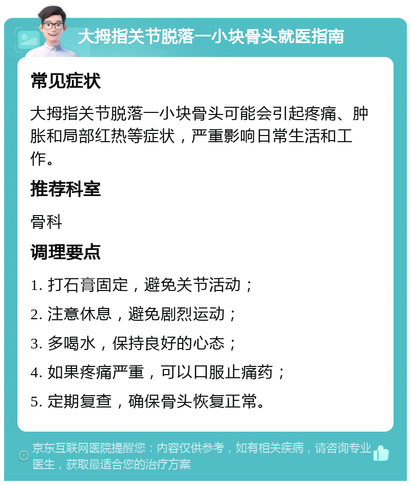 大拇指关节脱落一小块骨头就医指南 常见症状 大拇指关节脱落一小块骨头可能会引起疼痛、肿胀和局部红热等症状，严重影响日常生活和工作。 推荐科室 骨科 调理要点 1. 打石膏固定，避免关节活动； 2. 注意休息，避免剧烈运动； 3. 多喝水，保持良好的心态； 4. 如果疼痛严重，可以口服止痛药； 5. 定期复查，确保骨头恢复正常。