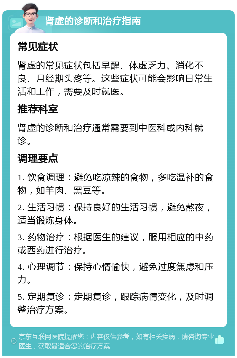 肾虚的诊断和治疗指南 常见症状 肾虚的常见症状包括早醒、体虚乏力、消化不良、月经期头疼等。这些症状可能会影响日常生活和工作，需要及时就医。 推荐科室 肾虚的诊断和治疗通常需要到中医科或内科就诊。 调理要点 1. 饮食调理：避免吃凉辣的食物，多吃温补的食物，如羊肉、黑豆等。 2. 生活习惯：保持良好的生活习惯，避免熬夜，适当锻炼身体。 3. 药物治疗：根据医生的建议，服用相应的中药或西药进行治疗。 4. 心理调节：保持心情愉快，避免过度焦虑和压力。 5. 定期复诊：定期复诊，跟踪病情变化，及时调整治疗方案。