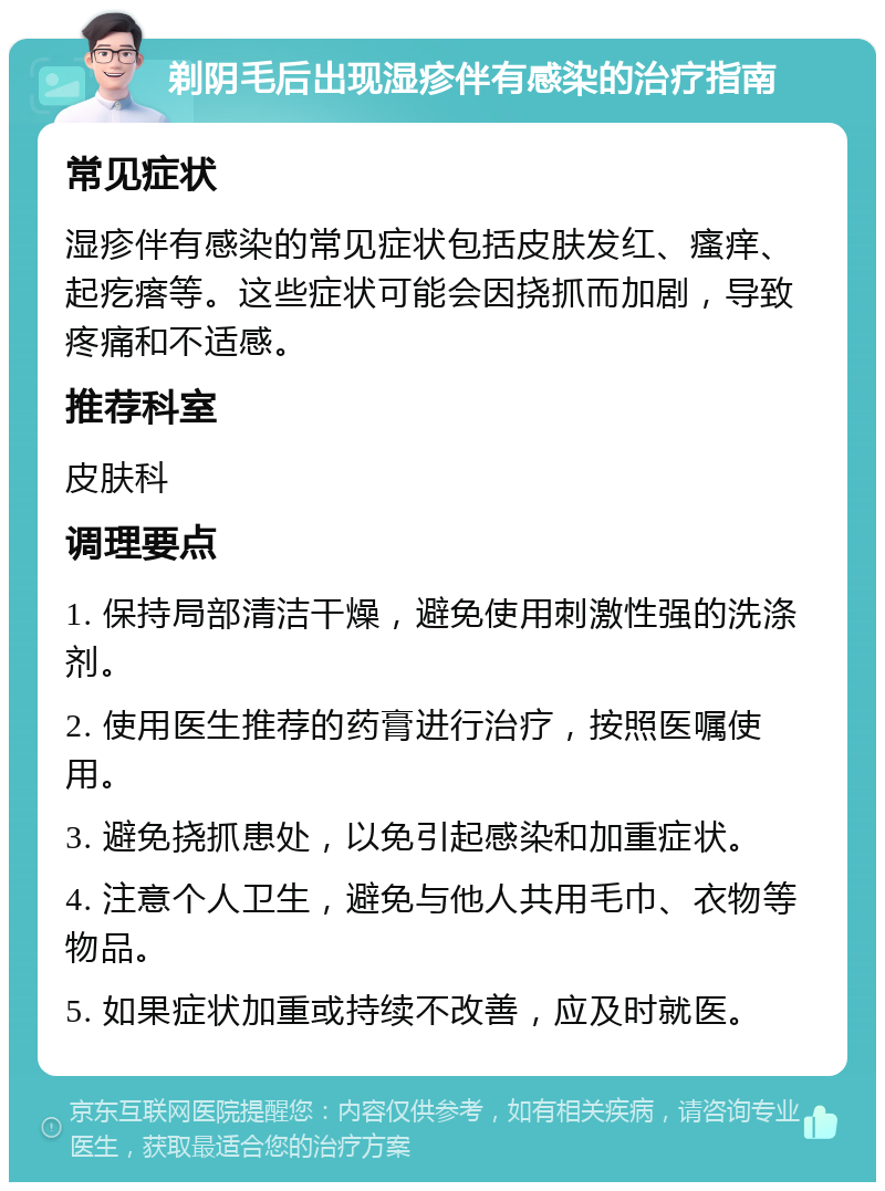 剃阴毛后出现湿疹伴有感染的治疗指南 常见症状 湿疹伴有感染的常见症状包括皮肤发红、瘙痒、起疙瘩等。这些症状可能会因挠抓而加剧，导致疼痛和不适感。 推荐科室 皮肤科 调理要点 1. 保持局部清洁干燥，避免使用刺激性强的洗涤剂。 2. 使用医生推荐的药膏进行治疗，按照医嘱使用。 3. 避免挠抓患处，以免引起感染和加重症状。 4. 注意个人卫生，避免与他人共用毛巾、衣物等物品。 5. 如果症状加重或持续不改善，应及时就医。