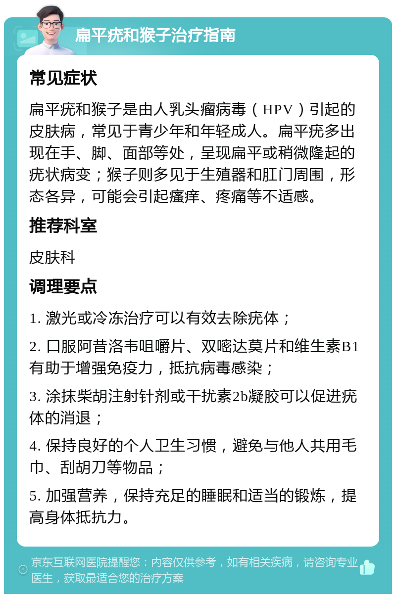 扁平疣和猴子治疗指南 常见症状 扁平疣和猴子是由人乳头瘤病毒（HPV）引起的皮肤病，常见于青少年和年轻成人。扁平疣多出现在手、脚、面部等处，呈现扁平或稍微隆起的疣状病变；猴子则多见于生殖器和肛门周围，形态各异，可能会引起瘙痒、疼痛等不适感。 推荐科室 皮肤科 调理要点 1. 激光或冷冻治疗可以有效去除疣体； 2. 口服阿昔洛韦咀嚼片、双嘧达莫片和维生素B1有助于增强免疫力，抵抗病毒感染； 3. 涂抹柴胡注射针剂或干扰素2b凝胶可以促进疣体的消退； 4. 保持良好的个人卫生习惯，避免与他人共用毛巾、刮胡刀等物品； 5. 加强营养，保持充足的睡眠和适当的锻炼，提高身体抵抗力。