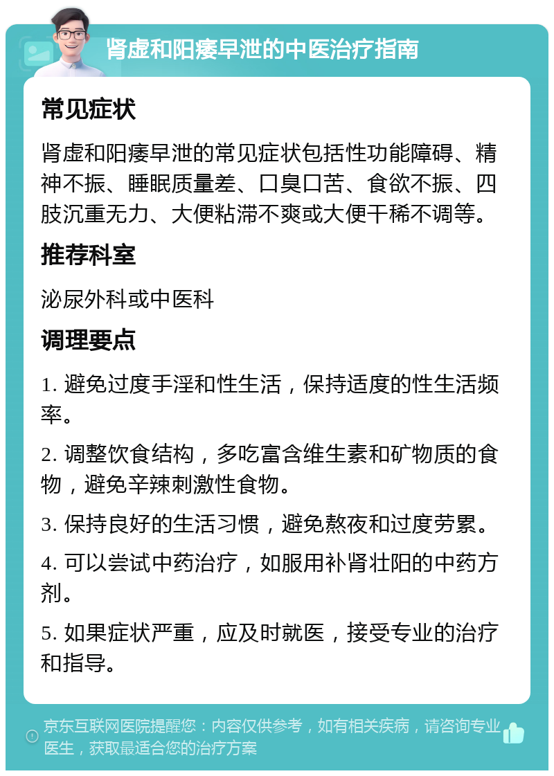 肾虚和阳痿早泄的中医治疗指南 常见症状 肾虚和阳痿早泄的常见症状包括性功能障碍、精神不振、睡眠质量差、口臭口苦、食欲不振、四肢沉重无力、大便粘滞不爽或大便干稀不调等。 推荐科室 泌尿外科或中医科 调理要点 1. 避免过度手淫和性生活，保持适度的性生活频率。 2. 调整饮食结构，多吃富含维生素和矿物质的食物，避免辛辣刺激性食物。 3. 保持良好的生活习惯，避免熬夜和过度劳累。 4. 可以尝试中药治疗，如服用补肾壮阳的中药方剂。 5. 如果症状严重，应及时就医，接受专业的治疗和指导。