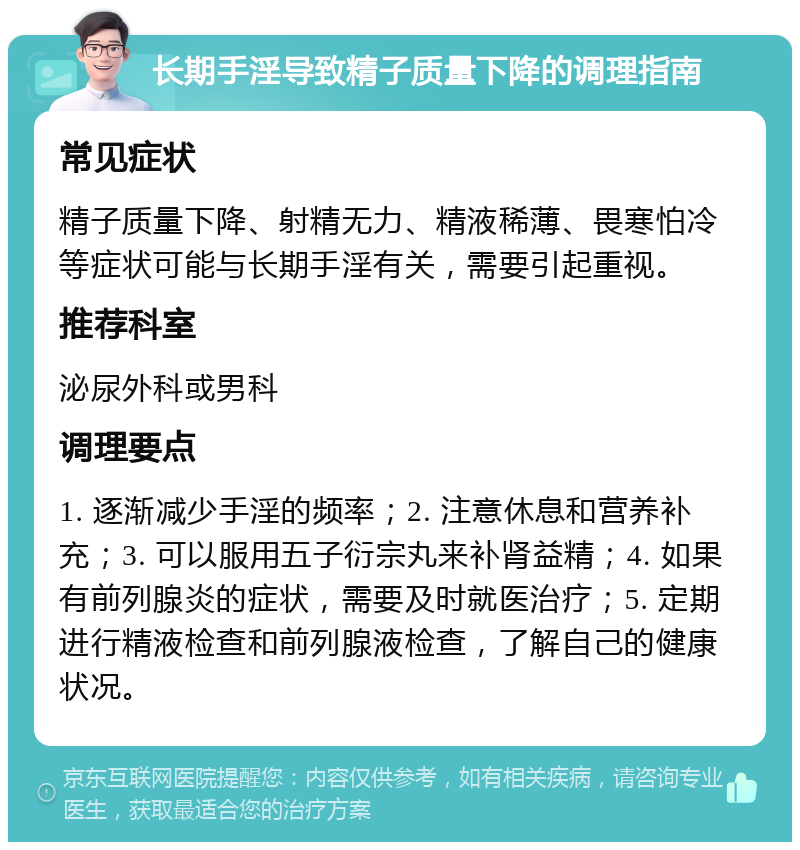 长期手淫导致精子质量下降的调理指南 常见症状 精子质量下降、射精无力、精液稀薄、畏寒怕冷等症状可能与长期手淫有关，需要引起重视。 推荐科室 泌尿外科或男科 调理要点 1. 逐渐减少手淫的频率；2. 注意休息和营养补充；3. 可以服用五子衍宗丸来补肾益精；4. 如果有前列腺炎的症状，需要及时就医治疗；5. 定期进行精液检查和前列腺液检查，了解自己的健康状况。