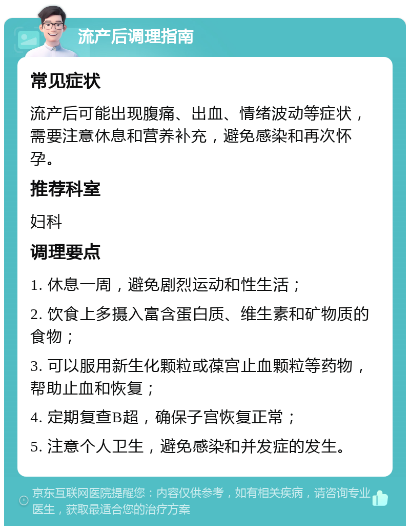 流产后调理指南 常见症状 流产后可能出现腹痛、出血、情绪波动等症状，需要注意休息和营养补充，避免感染和再次怀孕。 推荐科室 妇科 调理要点 1. 休息一周，避免剧烈运动和性生活； 2. 饮食上多摄入富含蛋白质、维生素和矿物质的食物； 3. 可以服用新生化颗粒或葆宫止血颗粒等药物，帮助止血和恢复； 4. 定期复查B超，确保子宫恢复正常； 5. 注意个人卫生，避免感染和并发症的发生。