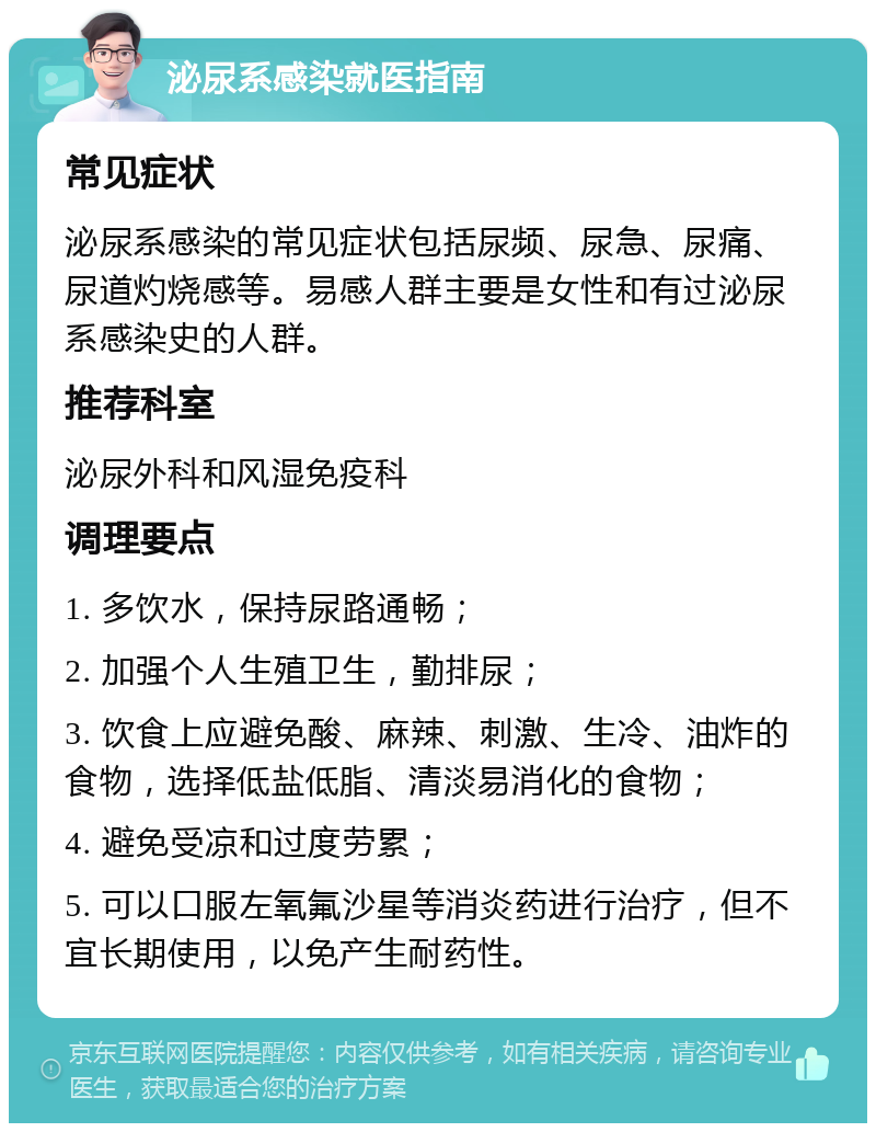 泌尿系感染就医指南 常见症状 泌尿系感染的常见症状包括尿频、尿急、尿痛、尿道灼烧感等。易感人群主要是女性和有过泌尿系感染史的人群。 推荐科室 泌尿外科和风湿免疫科 调理要点 1. 多饮水，保持尿路通畅； 2. 加强个人生殖卫生，勤排尿； 3. 饮食上应避免酸、麻辣、刺激、生冷、油炸的食物，选择低盐低脂、清淡易消化的食物； 4. 避免受凉和过度劳累； 5. 可以口服左氧氟沙星等消炎药进行治疗，但不宜长期使用，以免产生耐药性。