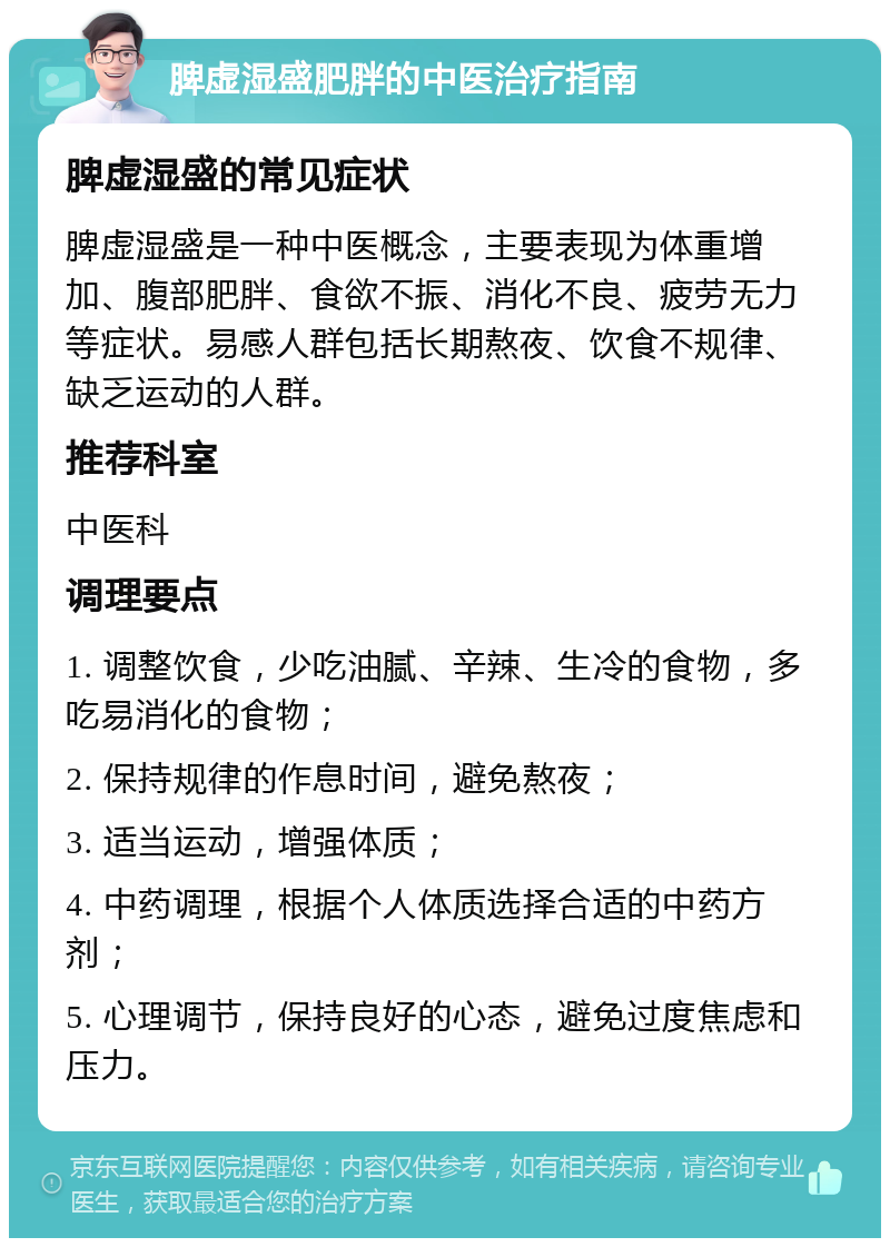 脾虚湿盛肥胖的中医治疗指南 脾虚湿盛的常见症状 脾虚湿盛是一种中医概念，主要表现为体重增加、腹部肥胖、食欲不振、消化不良、疲劳无力等症状。易感人群包括长期熬夜、饮食不规律、缺乏运动的人群。 推荐科室 中医科 调理要点 1. 调整饮食，少吃油腻、辛辣、生冷的食物，多吃易消化的食物； 2. 保持规律的作息时间，避免熬夜； 3. 适当运动，增强体质； 4. 中药调理，根据个人体质选择合适的中药方剂； 5. 心理调节，保持良好的心态，避免过度焦虑和压力。