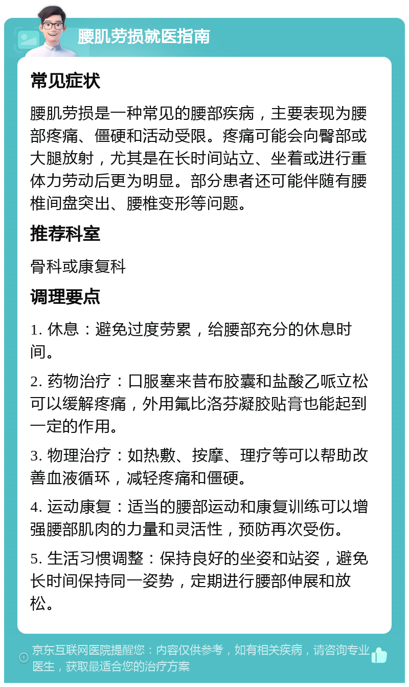 腰肌劳损就医指南 常见症状 腰肌劳损是一种常见的腰部疾病，主要表现为腰部疼痛、僵硬和活动受限。疼痛可能会向臀部或大腿放射，尤其是在长时间站立、坐着或进行重体力劳动后更为明显。部分患者还可能伴随有腰椎间盘突出、腰椎变形等问题。 推荐科室 骨科或康复科 调理要点 1. 休息：避免过度劳累，给腰部充分的休息时间。 2. 药物治疗：口服塞来昔布胶囊和盐酸乙哌立松可以缓解疼痛，外用氟比洛芬凝胶贴膏也能起到一定的作用。 3. 物理治疗：如热敷、按摩、理疗等可以帮助改善血液循环，减轻疼痛和僵硬。 4. 运动康复：适当的腰部运动和康复训练可以增强腰部肌肉的力量和灵活性，预防再次受伤。 5. 生活习惯调整：保持良好的坐姿和站姿，避免长时间保持同一姿势，定期进行腰部伸展和放松。