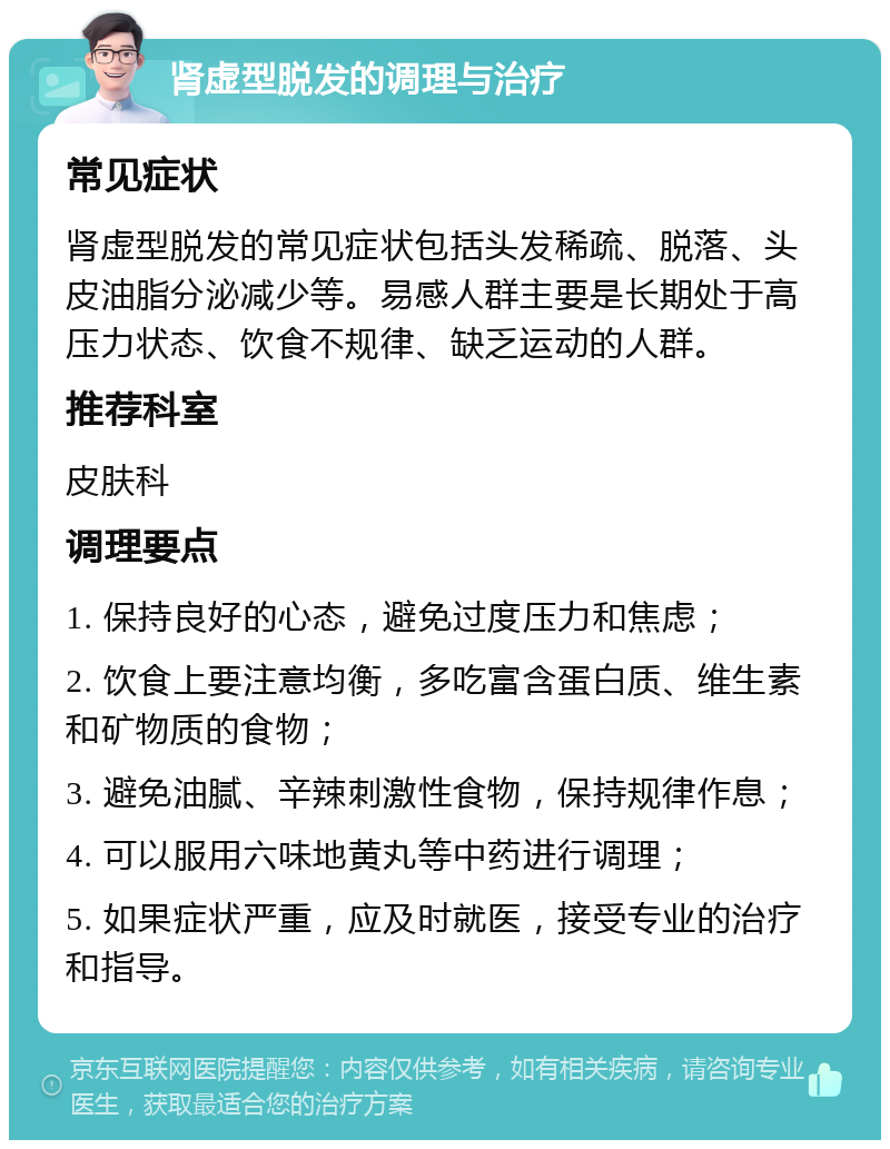 肾虚型脱发的调理与治疗 常见症状 肾虚型脱发的常见症状包括头发稀疏、脱落、头皮油脂分泌减少等。易感人群主要是长期处于高压力状态、饮食不规律、缺乏运动的人群。 推荐科室 皮肤科 调理要点 1. 保持良好的心态，避免过度压力和焦虑； 2. 饮食上要注意均衡，多吃富含蛋白质、维生素和矿物质的食物； 3. 避免油腻、辛辣刺激性食物，保持规律作息； 4. 可以服用六味地黄丸等中药进行调理； 5. 如果症状严重，应及时就医，接受专业的治疗和指导。