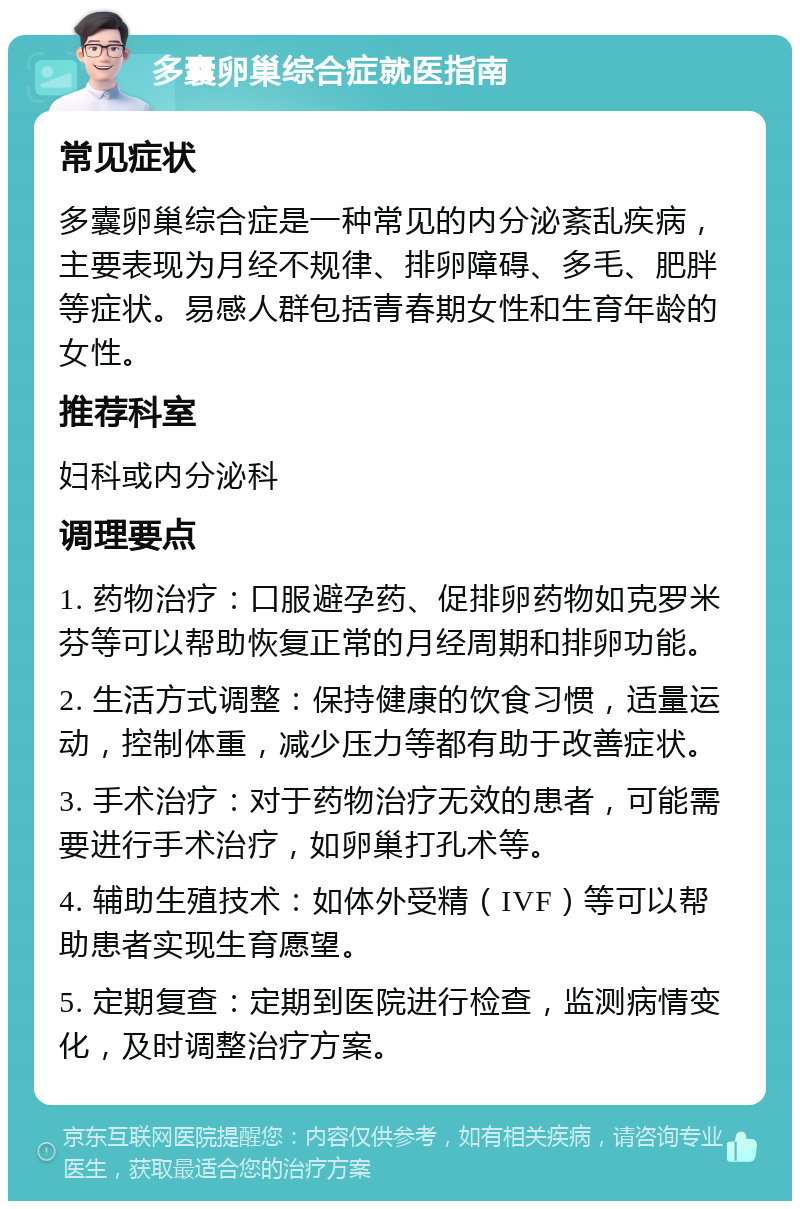 多囊卵巢综合症就医指南 常见症状 多囊卵巢综合症是一种常见的内分泌紊乱疾病，主要表现为月经不规律、排卵障碍、多毛、肥胖等症状。易感人群包括青春期女性和生育年龄的女性。 推荐科室 妇科或内分泌科 调理要点 1. 药物治疗：口服避孕药、促排卵药物如克罗米芬等可以帮助恢复正常的月经周期和排卵功能。 2. 生活方式调整：保持健康的饮食习惯，适量运动，控制体重，减少压力等都有助于改善症状。 3. 手术治疗：对于药物治疗无效的患者，可能需要进行手术治疗，如卵巢打孔术等。 4. 辅助生殖技术：如体外受精（IVF）等可以帮助患者实现生育愿望。 5. 定期复查：定期到医院进行检查，监测病情变化，及时调整治疗方案。