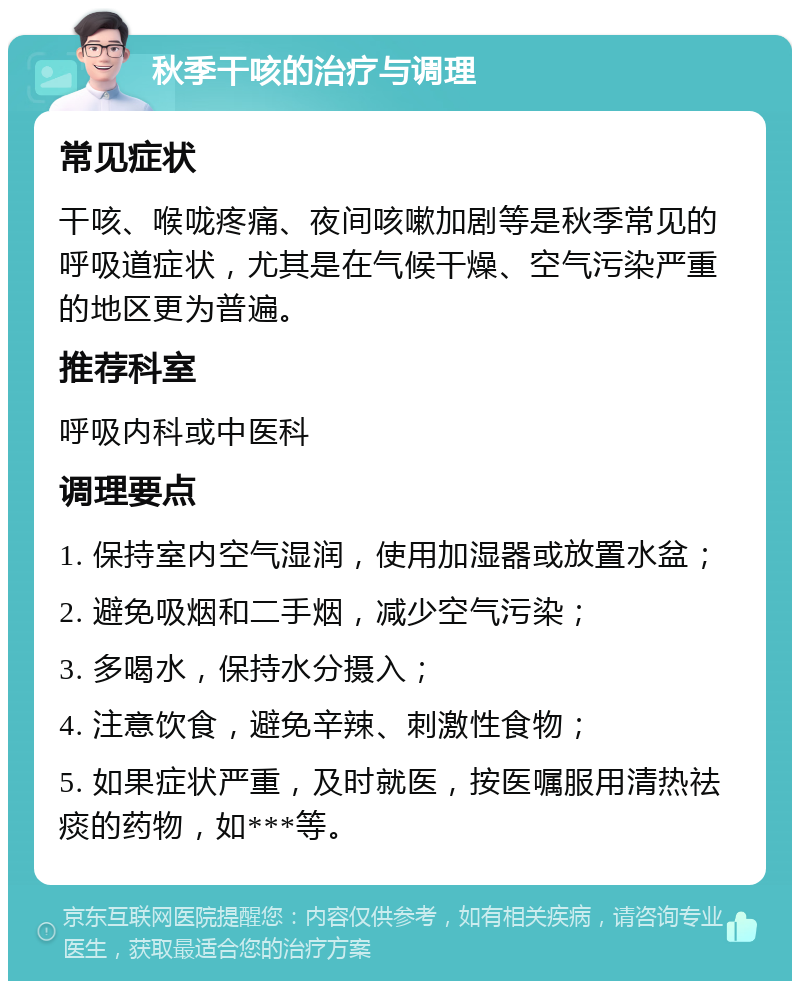 秋季干咳的治疗与调理 常见症状 干咳、喉咙疼痛、夜间咳嗽加剧等是秋季常见的呼吸道症状，尤其是在气候干燥、空气污染严重的地区更为普遍。 推荐科室 呼吸内科或中医科 调理要点 1. 保持室内空气湿润，使用加湿器或放置水盆； 2. 避免吸烟和二手烟，减少空气污染； 3. 多喝水，保持水分摄入； 4. 注意饮食，避免辛辣、刺激性食物； 5. 如果症状严重，及时就医，按医嘱服用清热祛痰的药物，如***等。