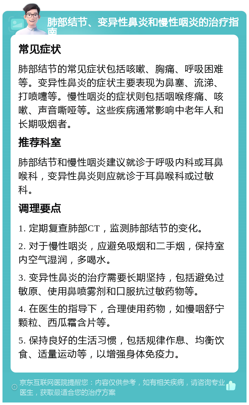 肺部结节、变异性鼻炎和慢性咽炎的治疗指南 常见症状 肺部结节的常见症状包括咳嗽、胸痛、呼吸困难等。变异性鼻炎的症状主要表现为鼻塞、流涕、打喷嚏等。慢性咽炎的症状则包括咽喉疼痛、咳嗽、声音嘶哑等。这些疾病通常影响中老年人和长期吸烟者。 推荐科室 肺部结节和慢性咽炎建议就诊于呼吸内科或耳鼻喉科，变异性鼻炎则应就诊于耳鼻喉科或过敏科。 调理要点 1. 定期复查肺部CT，监测肺部结节的变化。 2. 对于慢性咽炎，应避免吸烟和二手烟，保持室内空气湿润，多喝水。 3. 变异性鼻炎的治疗需要长期坚持，包括避免过敏原、使用鼻喷雾剂和口服抗过敏药物等。 4. 在医生的指导下，合理使用药物，如慢咽舒宁颗粒、西瓜霜含片等。 5. 保持良好的生活习惯，包括规律作息、均衡饮食、适量运动等，以增强身体免疫力。