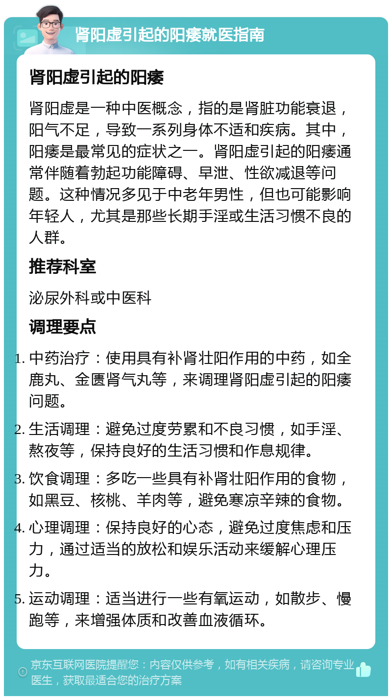 肾阳虚引起的阳痿就医指南 肾阳虚引起的阳痿 肾阳虚是一种中医概念，指的是肾脏功能衰退，阳气不足，导致一系列身体不适和疾病。其中，阳痿是最常见的症状之一。肾阳虚引起的阳痿通常伴随着勃起功能障碍、早泄、性欲减退等问题。这种情况多见于中老年男性，但也可能影响年轻人，尤其是那些长期手淫或生活习惯不良的人群。 推荐科室 泌尿外科或中医科 调理要点 中药治疗：使用具有补肾壮阳作用的中药，如全鹿丸、金匮肾气丸等，来调理肾阳虚引起的阳痿问题。 生活调理：避免过度劳累和不良习惯，如手淫、熬夜等，保持良好的生活习惯和作息规律。 饮食调理：多吃一些具有补肾壮阳作用的食物，如黑豆、核桃、羊肉等，避免寒凉辛辣的食物。 心理调理：保持良好的心态，避免过度焦虑和压力，通过适当的放松和娱乐活动来缓解心理压力。 运动调理：适当进行一些有氧运动，如散步、慢跑等，来增强体质和改善血液循环。