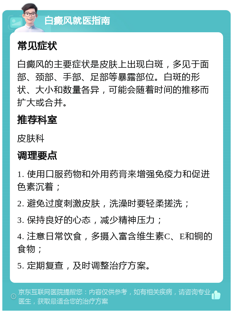 白癜风就医指南 常见症状 白癜风的主要症状是皮肤上出现白斑，多见于面部、颈部、手部、足部等暴露部位。白斑的形状、大小和数量各异，可能会随着时间的推移而扩大或合并。 推荐科室 皮肤科 调理要点 1. 使用口服药物和外用药膏来增强免疫力和促进色素沉着； 2. 避免过度刺激皮肤，洗澡时要轻柔搓洗； 3. 保持良好的心态，减少精神压力； 4. 注意日常饮食，多摄入富含维生素C、E和铜的食物； 5. 定期复查，及时调整治疗方案。