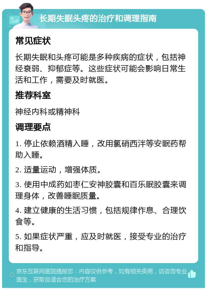 长期失眠头疼的治疗和调理指南 常见症状 长期失眠和头疼可能是多种疾病的症状，包括神经衰弱、抑郁症等。这些症状可能会影响日常生活和工作，需要及时就医。 推荐科室 神经内科或精神科 调理要点 1. 停止依赖酒精入睡，改用氯硝西泮等安眠药帮助入睡。 2. 适量运动，增强体质。 3. 使用中成药如枣仁安神胶囊和百乐眠胶囊来调理身体，改善睡眠质量。 4. 建立健康的生活习惯，包括规律作息、合理饮食等。 5. 如果症状严重，应及时就医，接受专业的治疗和指导。