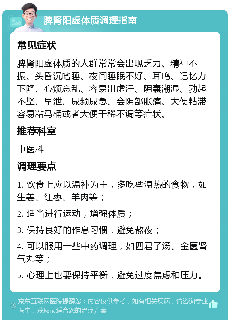 脾肾阳虚体质调理指南 常见症状 脾肾阳虚体质的人群常常会出现乏力、精神不振、头昏沉嗜睡、夜间睡眠不好、耳鸣、记忆力下降、心烦意乱、容易出虚汗、阴囊潮湿、勃起不坚、早泄、尿频尿急、会阴部胀痛、大便粘滞容易粘马桶或者大便干稀不调等症状。 推荐科室 中医科 调理要点 1. 饮食上应以温补为主，多吃些温热的食物，如生姜、红枣、羊肉等； 2. 适当进行运动，增强体质； 3. 保持良好的作息习惯，避免熬夜； 4. 可以服用一些中药调理，如四君子汤、金匮肾气丸等； 5. 心理上也要保持平衡，避免过度焦虑和压力。