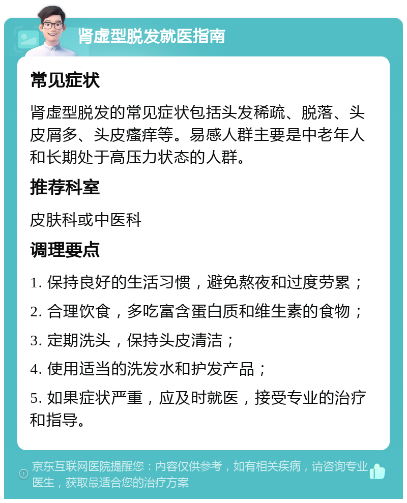 肾虚型脱发就医指南 常见症状 肾虚型脱发的常见症状包括头发稀疏、脱落、头皮屑多、头皮瘙痒等。易感人群主要是中老年人和长期处于高压力状态的人群。 推荐科室 皮肤科或中医科 调理要点 1. 保持良好的生活习惯，避免熬夜和过度劳累； 2. 合理饮食，多吃富含蛋白质和维生素的食物； 3. 定期洗头，保持头皮清洁； 4. 使用适当的洗发水和护发产品； 5. 如果症状严重，应及时就医，接受专业的治疗和指导。