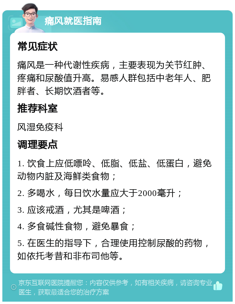 痛风就医指南 常见症状 痛风是一种代谢性疾病，主要表现为关节红肿、疼痛和尿酸值升高。易感人群包括中老年人、肥胖者、长期饮酒者等。 推荐科室 风湿免疫科 调理要点 1. 饮食上应低嘌呤、低脂、低盐、低蛋白，避免动物内脏及海鲜类食物； 2. 多喝水，每日饮水量应大于2000毫升； 3. 应该戒酒，尤其是啤酒； 4. 多食碱性食物，避免暴食； 5. 在医生的指导下，合理使用控制尿酸的药物，如依托考昔和非布司他等。