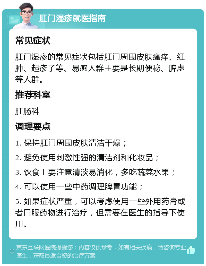 肛门湿疹就医指南 常见症状 肛门湿疹的常见症状包括肛门周围皮肤瘙痒、红肿、起疹子等。易感人群主要是长期便秘、脾虚等人群。 推荐科室 肛肠科 调理要点 1. 保持肛门周围皮肤清洁干燥； 2. 避免使用刺激性强的清洁剂和化妆品； 3. 饮食上要注意清淡易消化，多吃蔬菜水果； 4. 可以使用一些中药调理脾胃功能； 5. 如果症状严重，可以考虑使用一些外用药膏或者口服药物进行治疗，但需要在医生的指导下使用。