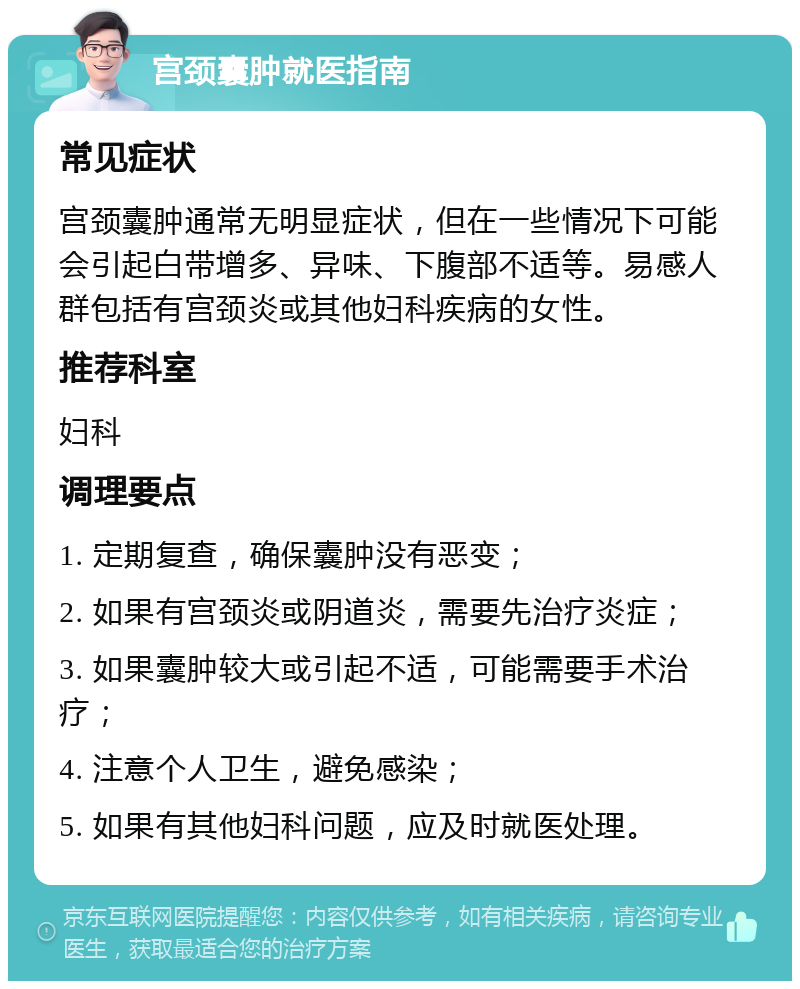 宫颈囊肿就医指南 常见症状 宫颈囊肿通常无明显症状，但在一些情况下可能会引起白带增多、异味、下腹部不适等。易感人群包括有宫颈炎或其他妇科疾病的女性。 推荐科室 妇科 调理要点 1. 定期复查，确保囊肿没有恶变； 2. 如果有宫颈炎或阴道炎，需要先治疗炎症； 3. 如果囊肿较大或引起不适，可能需要手术治疗； 4. 注意个人卫生，避免感染； 5. 如果有其他妇科问题，应及时就医处理。