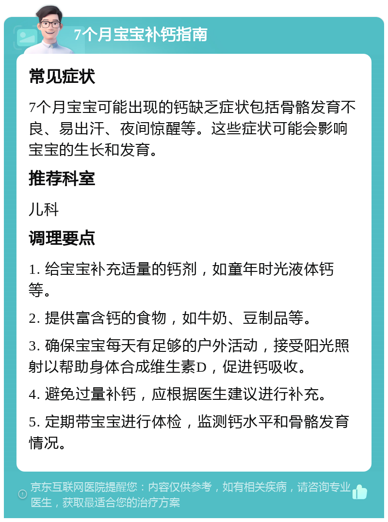 7个月宝宝补钙指南 常见症状 7个月宝宝可能出现的钙缺乏症状包括骨骼发育不良、易出汗、夜间惊醒等。这些症状可能会影响宝宝的生长和发育。 推荐科室 儿科 调理要点 1. 给宝宝补充适量的钙剂，如童年时光液体钙等。 2. 提供富含钙的食物，如牛奶、豆制品等。 3. 确保宝宝每天有足够的户外活动，接受阳光照射以帮助身体合成维生素D，促进钙吸收。 4. 避免过量补钙，应根据医生建议进行补充。 5. 定期带宝宝进行体检，监测钙水平和骨骼发育情况。