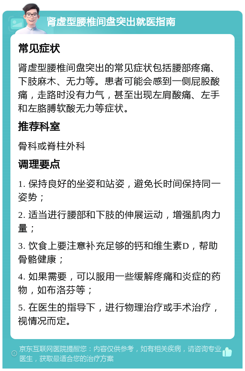 肾虚型腰椎间盘突出就医指南 常见症状 肾虚型腰椎间盘突出的常见症状包括腰部疼痛、下肢麻木、无力等。患者可能会感到一侧屁股酸痛，走路时没有力气，甚至出现左肩酸痛、左手和左胳膊软酸无力等症状。 推荐科室 骨科或脊柱外科 调理要点 1. 保持良好的坐姿和站姿，避免长时间保持同一姿势； 2. 适当进行腰部和下肢的伸展运动，增强肌肉力量； 3. 饮食上要注意补充足够的钙和维生素D，帮助骨骼健康； 4. 如果需要，可以服用一些缓解疼痛和炎症的药物，如布洛芬等； 5. 在医生的指导下，进行物理治疗或手术治疗，视情况而定。