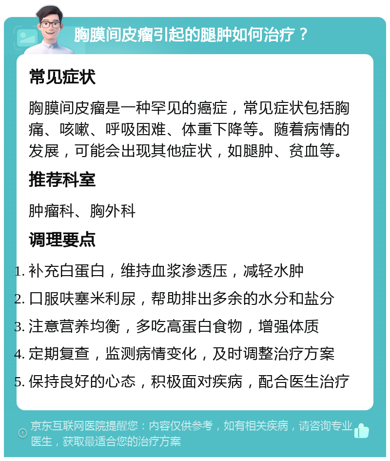 胸膜间皮瘤引起的腿肿如何治疗？ 常见症状 胸膜间皮瘤是一种罕见的癌症，常见症状包括胸痛、咳嗽、呼吸困难、体重下降等。随着病情的发展，可能会出现其他症状，如腿肿、贫血等。 推荐科室 肿瘤科、胸外科 调理要点 补充白蛋白，维持血浆渗透压，减轻水肿 口服呋塞米利尿，帮助排出多余的水分和盐分 注意营养均衡，多吃高蛋白食物，增强体质 定期复查，监测病情变化，及时调整治疗方案 保持良好的心态，积极面对疾病，配合医生治疗