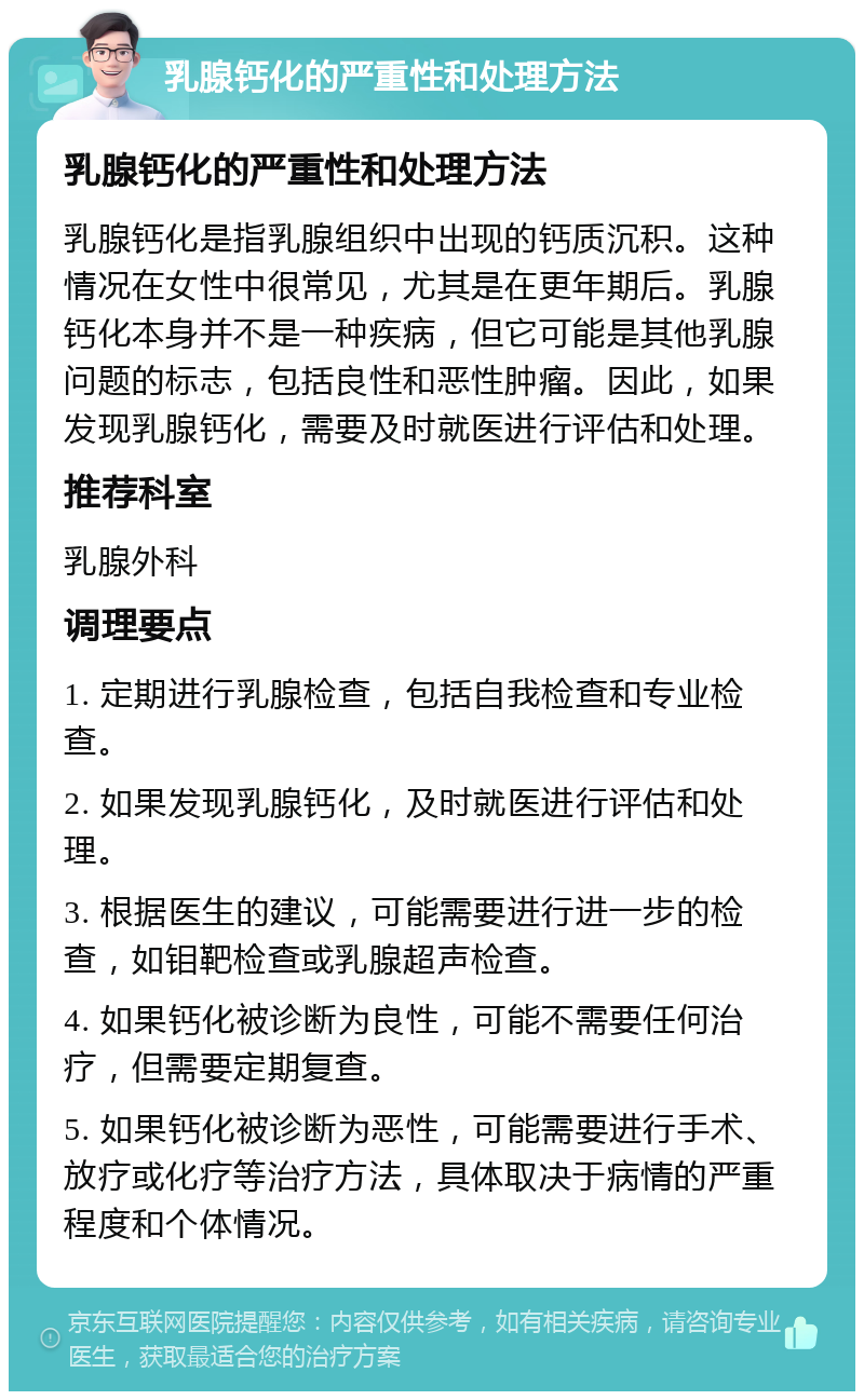 乳腺钙化的严重性和处理方法 乳腺钙化的严重性和处理方法 乳腺钙化是指乳腺组织中出现的钙质沉积。这种情况在女性中很常见，尤其是在更年期后。乳腺钙化本身并不是一种疾病，但它可能是其他乳腺问题的标志，包括良性和恶性肿瘤。因此，如果发现乳腺钙化，需要及时就医进行评估和处理。 推荐科室 乳腺外科 调理要点 1. 定期进行乳腺检查，包括自我检查和专业检查。 2. 如果发现乳腺钙化，及时就医进行评估和处理。 3. 根据医生的建议，可能需要进行进一步的检查，如钼靶检查或乳腺超声检查。 4. 如果钙化被诊断为良性，可能不需要任何治疗，但需要定期复查。 5. 如果钙化被诊断为恶性，可能需要进行手术、放疗或化疗等治疗方法，具体取决于病情的严重程度和个体情况。