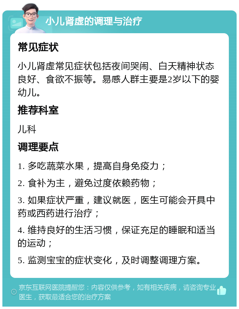 小儿肾虚的调理与治疗 常见症状 小儿肾虚常见症状包括夜间哭闹、白天精神状态良好、食欲不振等。易感人群主要是2岁以下的婴幼儿。 推荐科室 儿科 调理要点 1. 多吃蔬菜水果，提高自身免疫力； 2. 食补为主，避免过度依赖药物； 3. 如果症状严重，建议就医，医生可能会开具中药或西药进行治疗； 4. 维持良好的生活习惯，保证充足的睡眠和适当的运动； 5. 监测宝宝的症状变化，及时调整调理方案。