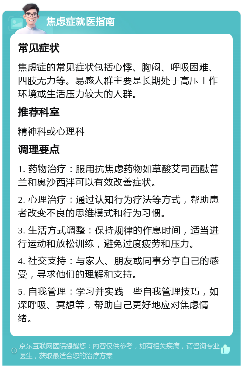 焦虑症就医指南 常见症状 焦虑症的常见症状包括心悸、胸闷、呼吸困难、四肢无力等。易感人群主要是长期处于高压工作环境或生活压力较大的人群。 推荐科室 精神科或心理科 调理要点 1. 药物治疗：服用抗焦虑药物如草酸艾司西酞普兰和奥沙西泮可以有效改善症状。 2. 心理治疗：通过认知行为疗法等方式，帮助患者改变不良的思维模式和行为习惯。 3. 生活方式调整：保持规律的作息时间，适当进行运动和放松训练，避免过度疲劳和压力。 4. 社交支持：与家人、朋友或同事分享自己的感受，寻求他们的理解和支持。 5. 自我管理：学习并实践一些自我管理技巧，如深呼吸、冥想等，帮助自己更好地应对焦虑情绪。