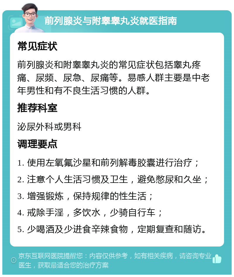 前列腺炎与附睾睾丸炎就医指南 常见症状 前列腺炎和附睾睾丸炎的常见症状包括睾丸疼痛、尿频、尿急、尿痛等。易感人群主要是中老年男性和有不良生活习惯的人群。 推荐科室 泌尿外科或男科 调理要点 1. 使用左氧氟沙星和前列解毒胶囊进行治疗； 2. 注意个人生活习惯及卫生，避免憋尿和久坐； 3. 增强锻炼，保持规律的性生活； 4. 戒除手淫，多饮水，少骑自行车； 5. 少喝酒及少进食辛辣食物，定期复查和随访。