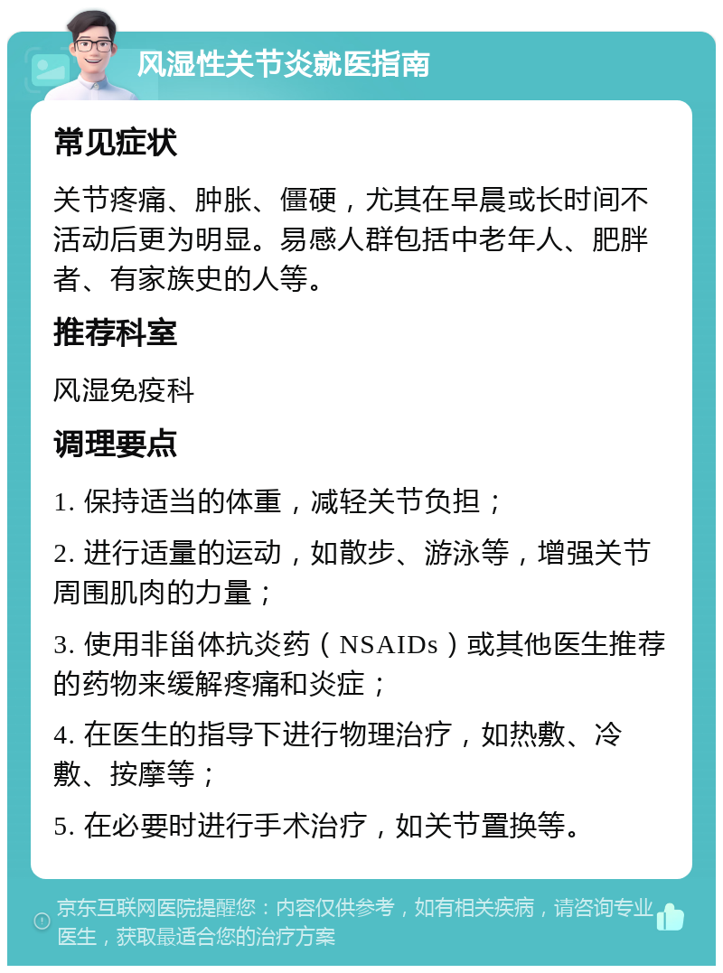 风湿性关节炎就医指南 常见症状 关节疼痛、肿胀、僵硬，尤其在早晨或长时间不活动后更为明显。易感人群包括中老年人、肥胖者、有家族史的人等。 推荐科室 风湿免疫科 调理要点 1. 保持适当的体重，减轻关节负担； 2. 进行适量的运动，如散步、游泳等，增强关节周围肌肉的力量； 3. 使用非甾体抗炎药（NSAIDs）或其他医生推荐的药物来缓解疼痛和炎症； 4. 在医生的指导下进行物理治疗，如热敷、冷敷、按摩等； 5. 在必要时进行手术治疗，如关节置换等。