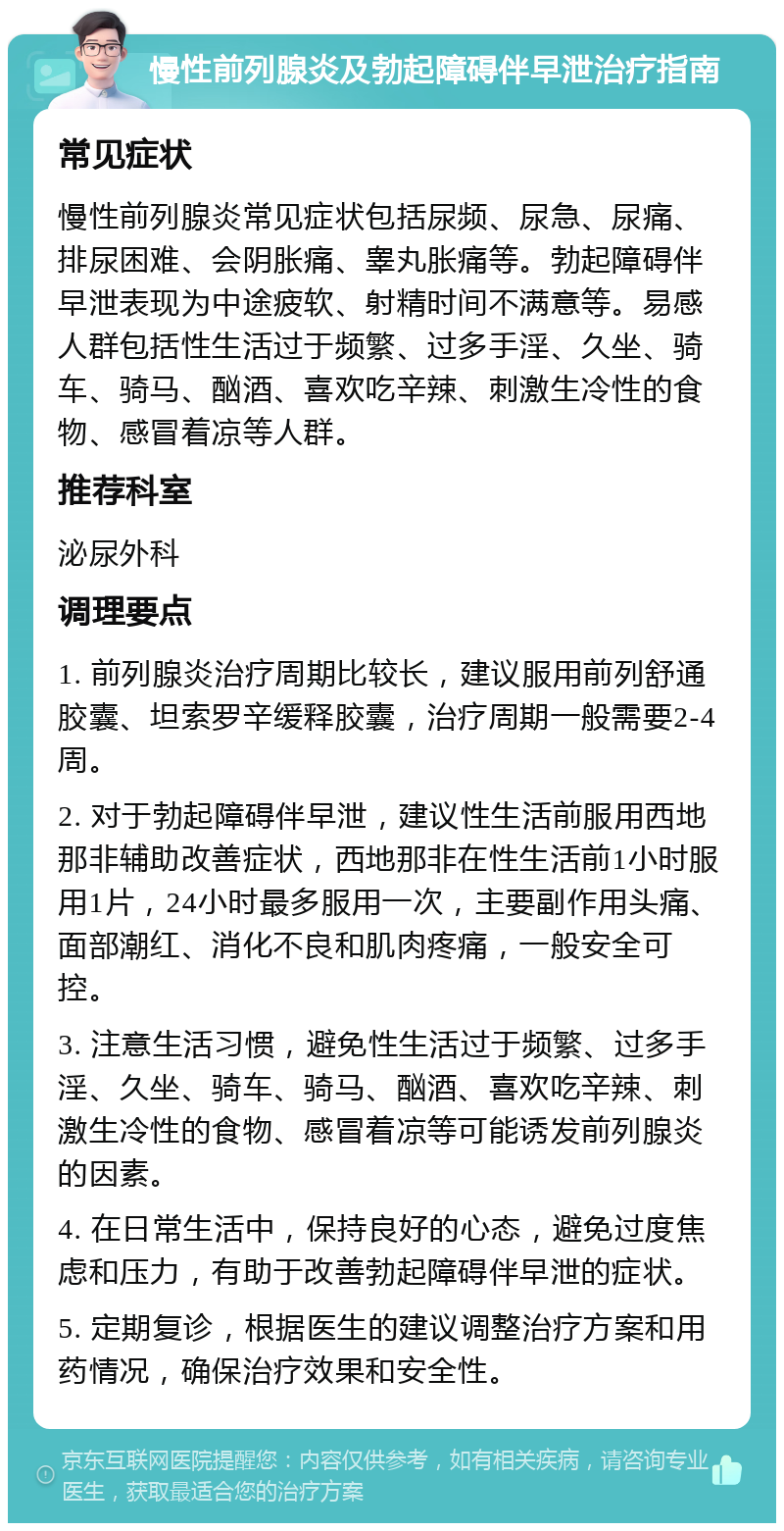 慢性前列腺炎及勃起障碍伴早泄治疗指南 常见症状 慢性前列腺炎常见症状包括尿频、尿急、尿痛、排尿困难、会阴胀痛、睾丸胀痛等。勃起障碍伴早泄表现为中途疲软、射精时间不满意等。易感人群包括性生活过于频繁、过多手淫、久坐、骑车、骑马、酗酒、喜欢吃辛辣、刺激生冷性的食物、感冒着凉等人群。 推荐科室 泌尿外科 调理要点 1. 前列腺炎治疗周期比较长，建议服用前列舒通胶囊、坦索罗辛缓释胶囊，治疗周期一般需要2-4周。 2. 对于勃起障碍伴早泄，建议性生活前服用西地那非辅助改善症状，西地那非在性生活前1小时服用1片，24小时最多服用一次，主要副作用头痛、面部潮红、消化不良和肌肉疼痛，一般安全可控。 3. 注意生活习惯，避免性生活过于频繁、过多手淫、久坐、骑车、骑马、酗酒、喜欢吃辛辣、刺激生冷性的食物、感冒着凉等可能诱发前列腺炎的因素。 4. 在日常生活中，保持良好的心态，避免过度焦虑和压力，有助于改善勃起障碍伴早泄的症状。 5. 定期复诊，根据医生的建议调整治疗方案和用药情况，确保治疗效果和安全性。