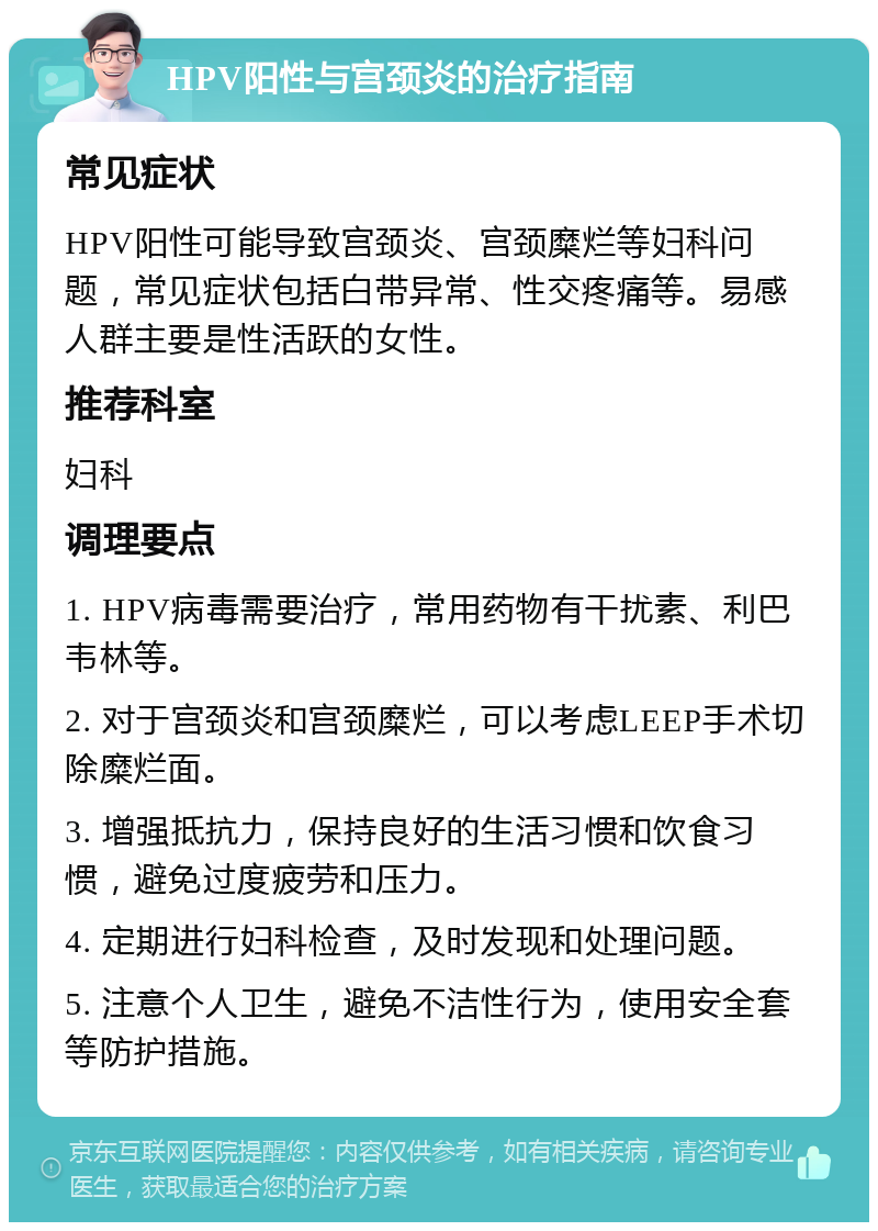 HPV阳性与宫颈炎的治疗指南 常见症状 HPV阳性可能导致宫颈炎、宫颈糜烂等妇科问题，常见症状包括白带异常、性交疼痛等。易感人群主要是性活跃的女性。 推荐科室 妇科 调理要点 1. HPV病毒需要治疗，常用药物有干扰素、利巴韦林等。 2. 对于宫颈炎和宫颈糜烂，可以考虑LEEP手术切除糜烂面。 3. 增强抵抗力，保持良好的生活习惯和饮食习惯，避免过度疲劳和压力。 4. 定期进行妇科检查，及时发现和处理问题。 5. 注意个人卫生，避免不洁性行为，使用安全套等防护措施。