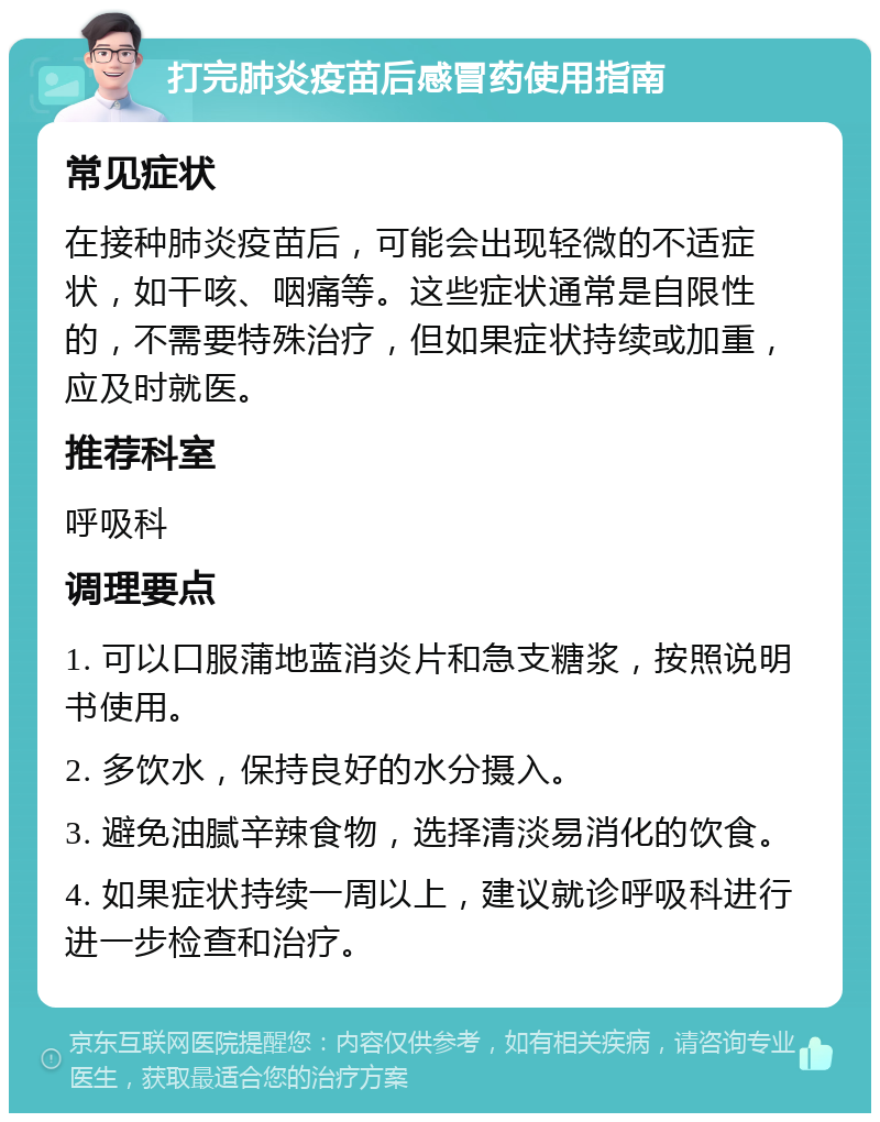 打完肺炎疫苗后感冒药使用指南 常见症状 在接种肺炎疫苗后，可能会出现轻微的不适症状，如干咳、咽痛等。这些症状通常是自限性的，不需要特殊治疗，但如果症状持续或加重，应及时就医。 推荐科室 呼吸科 调理要点 1. 可以口服蒲地蓝消炎片和急支糖浆，按照说明书使用。 2. 多饮水，保持良好的水分摄入。 3. 避免油腻辛辣食物，选择清淡易消化的饮食。 4. 如果症状持续一周以上，建议就诊呼吸科进行进一步检查和治疗。