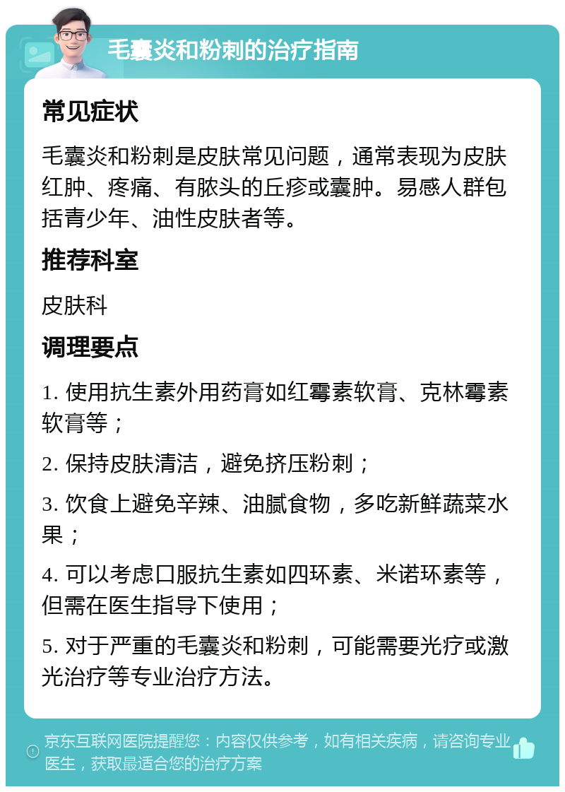 毛囊炎和粉刺的治疗指南 常见症状 毛囊炎和粉刺是皮肤常见问题，通常表现为皮肤红肿、疼痛、有脓头的丘疹或囊肿。易感人群包括青少年、油性皮肤者等。 推荐科室 皮肤科 调理要点 1. 使用抗生素外用药膏如红霉素软膏、克林霉素软膏等； 2. 保持皮肤清洁，避免挤压粉刺； 3. 饮食上避免辛辣、油腻食物，多吃新鲜蔬菜水果； 4. 可以考虑口服抗生素如四环素、米诺环素等，但需在医生指导下使用； 5. 对于严重的毛囊炎和粉刺，可能需要光疗或激光治疗等专业治疗方法。