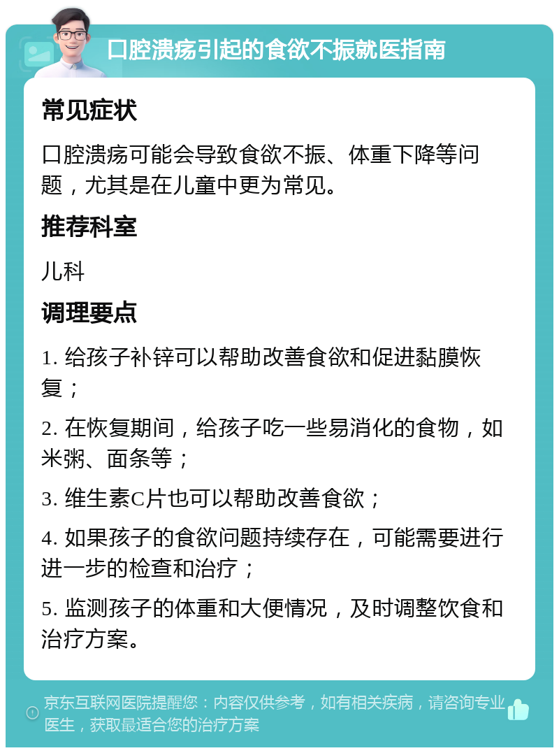 口腔溃疡引起的食欲不振就医指南 常见症状 口腔溃疡可能会导致食欲不振、体重下降等问题，尤其是在儿童中更为常见。 推荐科室 儿科 调理要点 1. 给孩子补锌可以帮助改善食欲和促进黏膜恢复； 2. 在恢复期间，给孩子吃一些易消化的食物，如米粥、面条等； 3. 维生素C片也可以帮助改善食欲； 4. 如果孩子的食欲问题持续存在，可能需要进行进一步的检查和治疗； 5. 监测孩子的体重和大便情况，及时调整饮食和治疗方案。