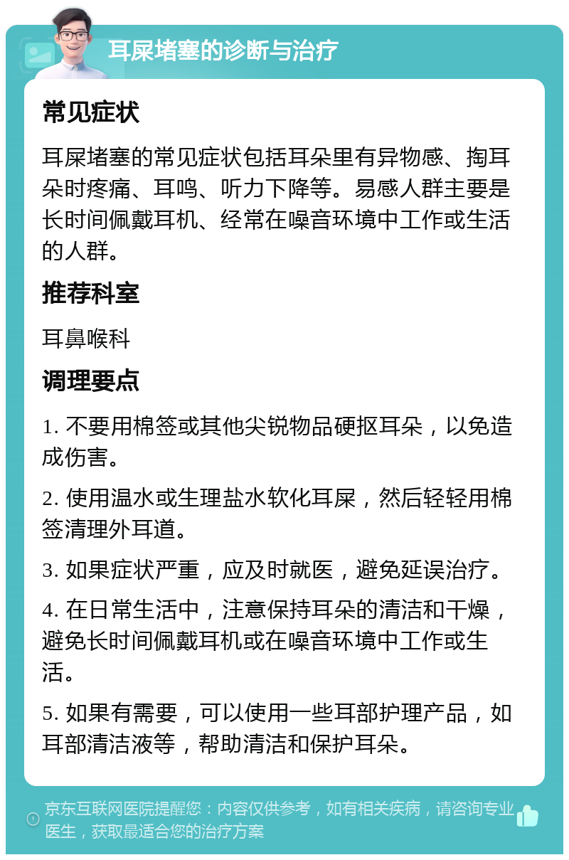 耳屎堵塞的诊断与治疗 常见症状 耳屎堵塞的常见症状包括耳朵里有异物感、掏耳朵时疼痛、耳鸣、听力下降等。易感人群主要是长时间佩戴耳机、经常在噪音环境中工作或生活的人群。 推荐科室 耳鼻喉科 调理要点 1. 不要用棉签或其他尖锐物品硬抠耳朵，以免造成伤害。 2. 使用温水或生理盐水软化耳屎，然后轻轻用棉签清理外耳道。 3. 如果症状严重，应及时就医，避免延误治疗。 4. 在日常生活中，注意保持耳朵的清洁和干燥，避免长时间佩戴耳机或在噪音环境中工作或生活。 5. 如果有需要，可以使用一些耳部护理产品，如耳部清洁液等，帮助清洁和保护耳朵。