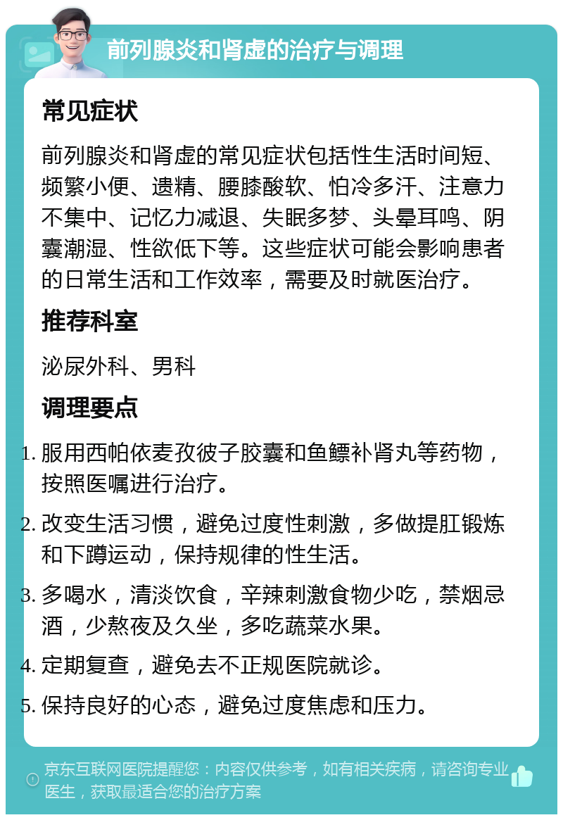 前列腺炎和肾虚的治疗与调理 常见症状 前列腺炎和肾虚的常见症状包括性生活时间短、频繁小便、遗精、腰膝酸软、怕冷多汗、注意力不集中、记忆力减退、失眠多梦、头晕耳鸣、阴囊潮湿、性欲低下等。这些症状可能会影响患者的日常生活和工作效率，需要及时就医治疗。 推荐科室 泌尿外科、男科 调理要点 服用西帕依麦孜彼子胶囊和鱼鳔补肾丸等药物，按照医嘱进行治疗。 改变生活习惯，避免过度性刺激，多做提肛锻炼和下蹲运动，保持规律的性生活。 多喝水，清淡饮食，辛辣刺激食物少吃，禁烟忌酒，少熬夜及久坐，多吃蔬菜水果。 定期复查，避免去不正规医院就诊。 保持良好的心态，避免过度焦虑和压力。