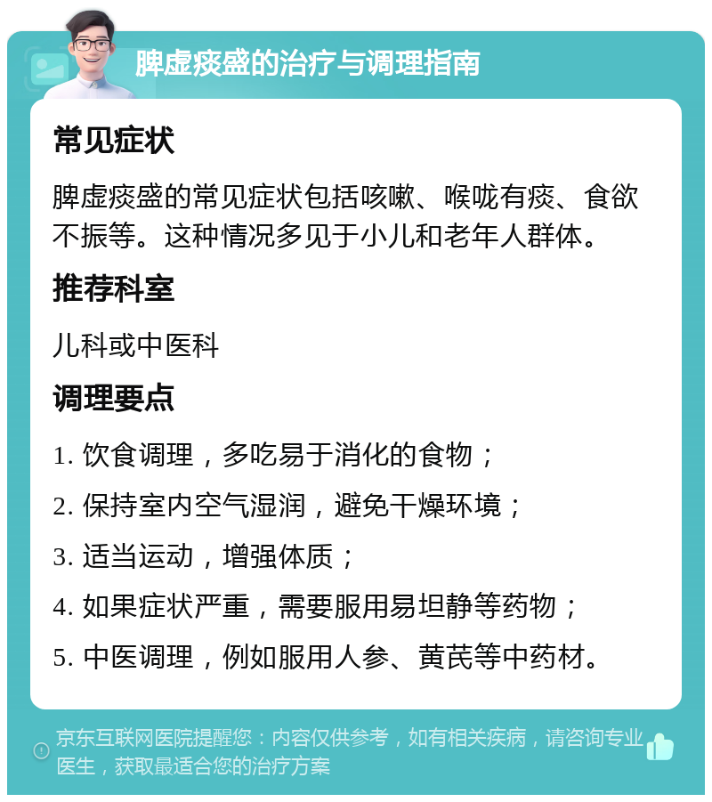 脾虚痰盛的治疗与调理指南 常见症状 脾虚痰盛的常见症状包括咳嗽、喉咙有痰、食欲不振等。这种情况多见于小儿和老年人群体。 推荐科室 儿科或中医科 调理要点 1. 饮食调理，多吃易于消化的食物； 2. 保持室内空气湿润，避免干燥环境； 3. 适当运动，增强体质； 4. 如果症状严重，需要服用易坦静等药物； 5. 中医调理，例如服用人参、黄芪等中药材。