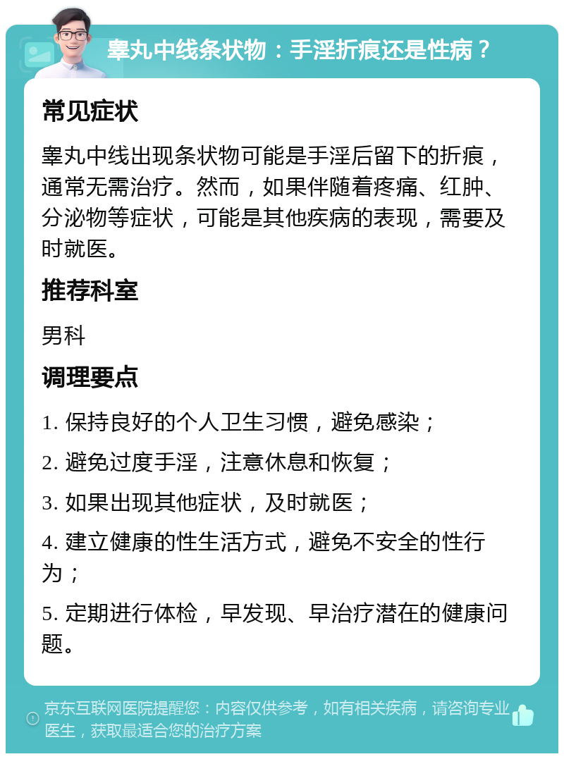 睾丸中线条状物：手淫折痕还是性病？ 常见症状 睾丸中线出现条状物可能是手淫后留下的折痕，通常无需治疗。然而，如果伴随着疼痛、红肿、分泌物等症状，可能是其他疾病的表现，需要及时就医。 推荐科室 男科 调理要点 1. 保持良好的个人卫生习惯，避免感染； 2. 避免过度手淫，注意休息和恢复； 3. 如果出现其他症状，及时就医； 4. 建立健康的性生活方式，避免不安全的性行为； 5. 定期进行体检，早发现、早治疗潜在的健康问题。