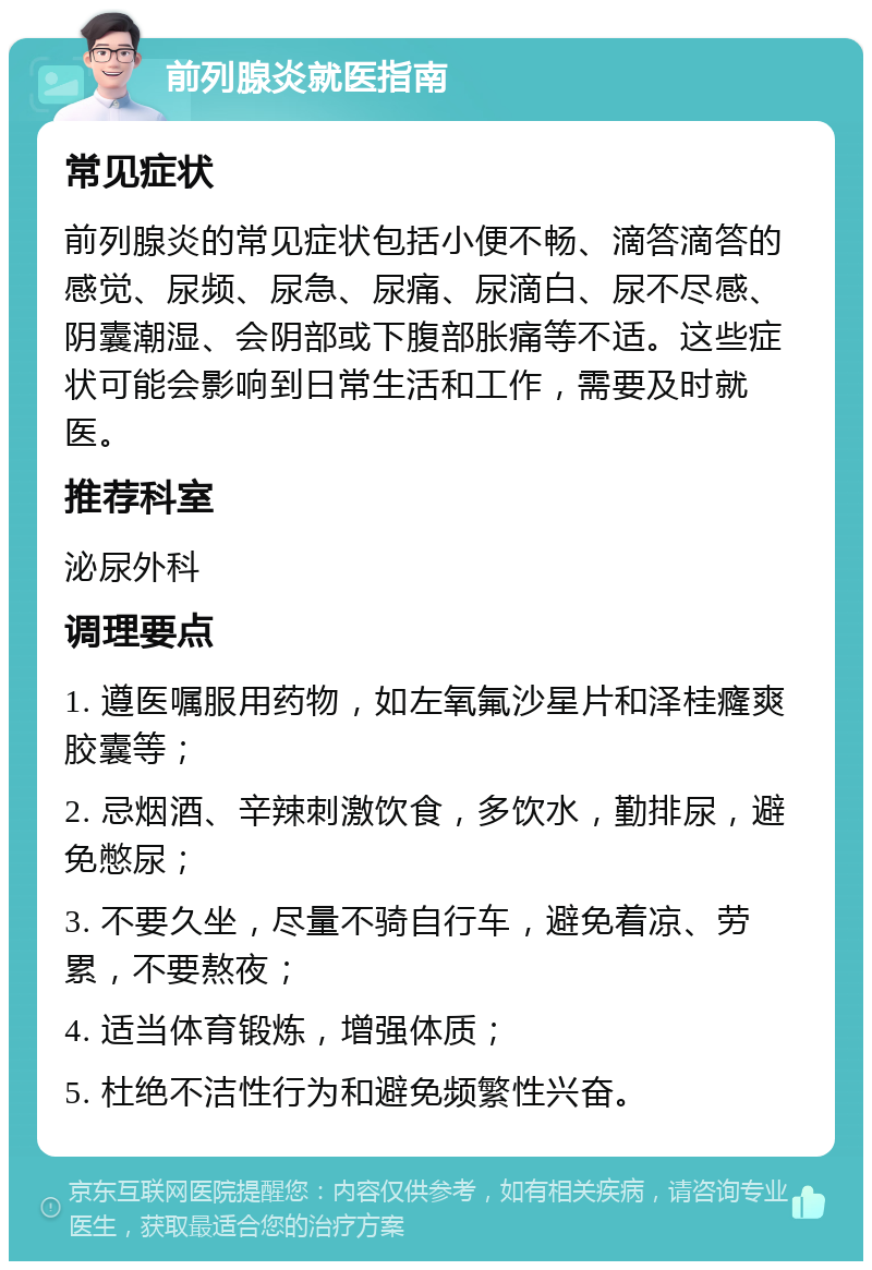 前列腺炎就医指南 常见症状 前列腺炎的常见症状包括小便不畅、滴答滴答的感觉、尿频、尿急、尿痛、尿滴白、尿不尽感、阴囊潮湿、会阴部或下腹部胀痛等不适。这些症状可能会影响到日常生活和工作，需要及时就医。 推荐科室 泌尿外科 调理要点 1. 遵医嘱服用药物，如左氧氟沙星片和泽桂癃爽胶囊等； 2. 忌烟酒、辛辣刺激饮食，多饮水，勤排尿，避免憋尿； 3. 不要久坐，尽量不骑自行车，避免着凉、劳累，不要熬夜； 4. 适当体育锻炼，增强体质； 5. 杜绝不洁性行为和避免频繁性兴奋。