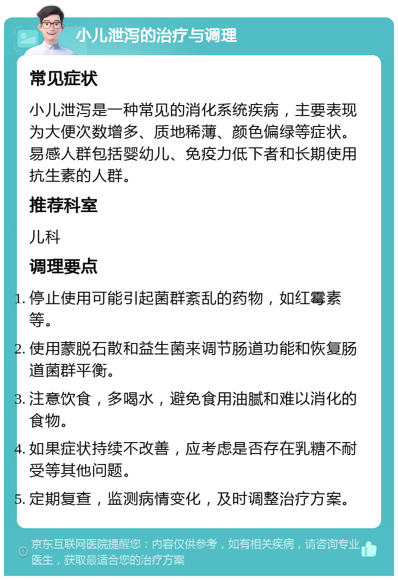 小儿泄泻的治疗与调理 常见症状 小儿泄泻是一种常见的消化系统疾病，主要表现为大便次数增多、质地稀薄、颜色偏绿等症状。易感人群包括婴幼儿、免疫力低下者和长期使用抗生素的人群。 推荐科室 儿科 调理要点 停止使用可能引起菌群紊乱的药物，如红霉素等。 使用蒙脱石散和益生菌来调节肠道功能和恢复肠道菌群平衡。 注意饮食，多喝水，避免食用油腻和难以消化的食物。 如果症状持续不改善，应考虑是否存在乳糖不耐受等其他问题。 定期复查，监测病情变化，及时调整治疗方案。