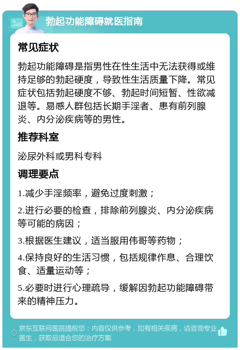 勃起功能障碍就医指南 常见症状 勃起功能障碍是指男性在性生活中无法获得或维持足够的勃起硬度，导致性生活质量下降。常见症状包括勃起硬度不够、勃起时间短暂、性欲减退等。易感人群包括长期手淫者、患有前列腺炎、内分泌疾病等的男性。 推荐科室 泌尿外科或男科专科 调理要点 1.减少手淫频率，避免过度刺激； 2.进行必要的检查，排除前列腺炎、内分泌疾病等可能的病因； 3.根据医生建议，适当服用伟哥等药物； 4.保持良好的生活习惯，包括规律作息、合理饮食、适量运动等； 5.必要时进行心理疏导，缓解因勃起功能障碍带来的精神压力。