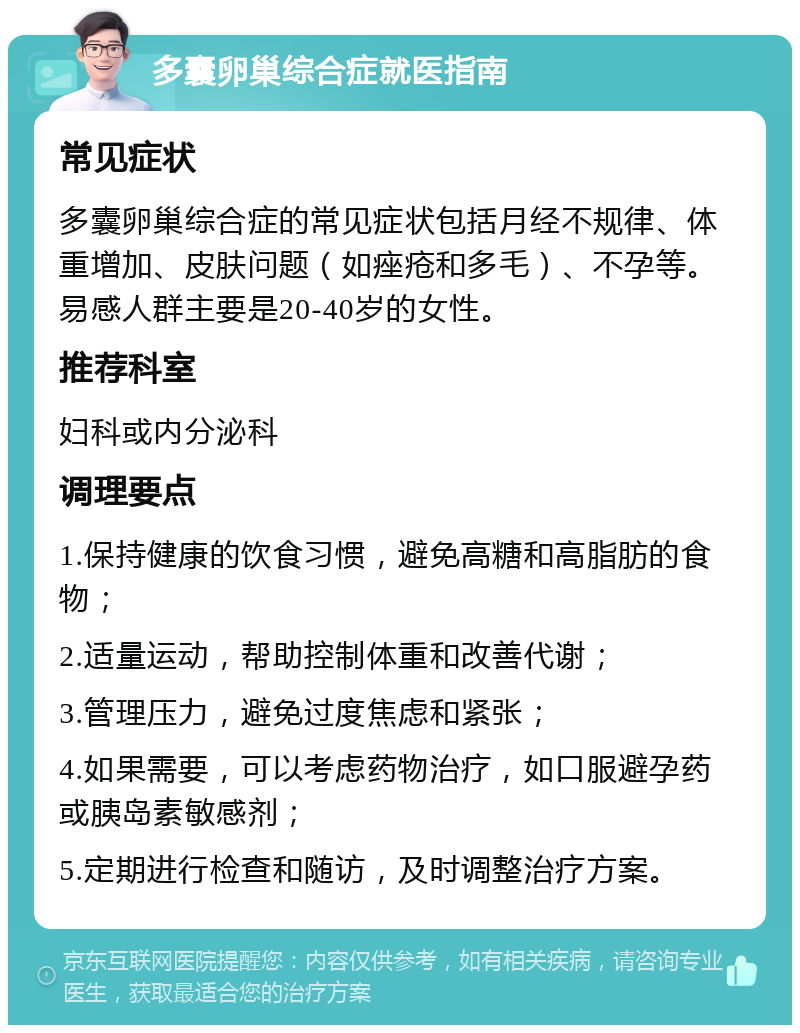 多囊卵巢综合症就医指南 常见症状 多囊卵巢综合症的常见症状包括月经不规律、体重增加、皮肤问题（如痤疮和多毛）、不孕等。易感人群主要是20-40岁的女性。 推荐科室 妇科或内分泌科 调理要点 1.保持健康的饮食习惯，避免高糖和高脂肪的食物； 2.适量运动，帮助控制体重和改善代谢； 3.管理压力，避免过度焦虑和紧张； 4.如果需要，可以考虑药物治疗，如口服避孕药或胰岛素敏感剂； 5.定期进行检查和随访，及时调整治疗方案。